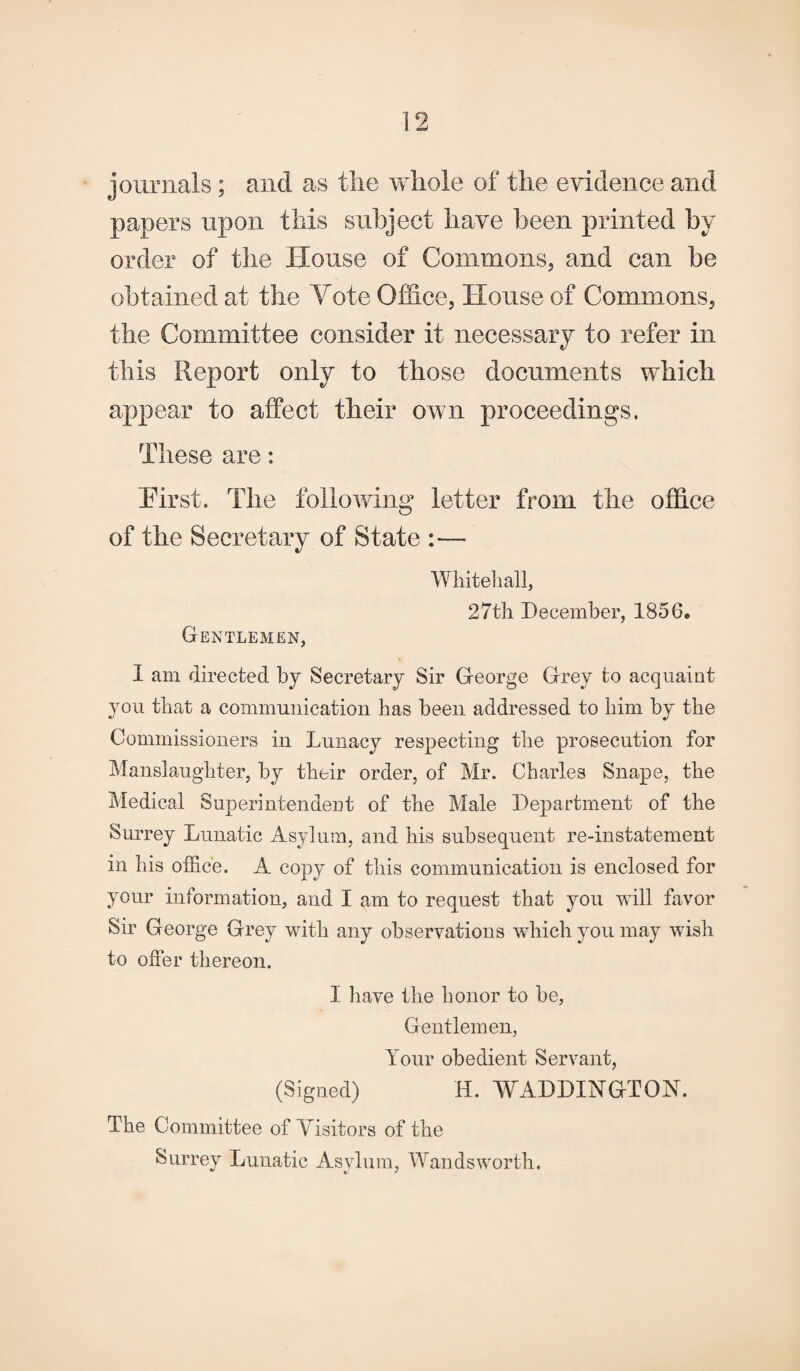 journals ; and as the whole of the evidence and papers upon this subject have been printed by order of the House of Commons, and can be obtained at the Vote Office, House of Commons, the Committee consider it necessary to refer in this Report only to those documents which appear to affect their own proceedings. These are: hirst. The following letter from the office of the Secretary of State :— Whitehall, 27th December, 1856. Gentlemen, 1 am directed by Secretary Sir George Grey to acquaint you that a communication has been addressed to him by the Commissioners in Lunacy respecting the prosecution for Manslaughter, by their order, of Mr. Charles Snape, the Medical Superintendent of the Male Department of the Surrey Lunatic Asylum, and his subsequent re-in statement in his office. A copy of this communication is enclosed for your information, and I am to request that you will favor Sir George Grey with any observations which you may wish to offer thereon. I have the honor to be, Gentlemen, Your obedient Servant, (Signed) H. WADDINGTON. The Committee of Visitors of the Surrey Lunatic Asylum, Wandsworth.