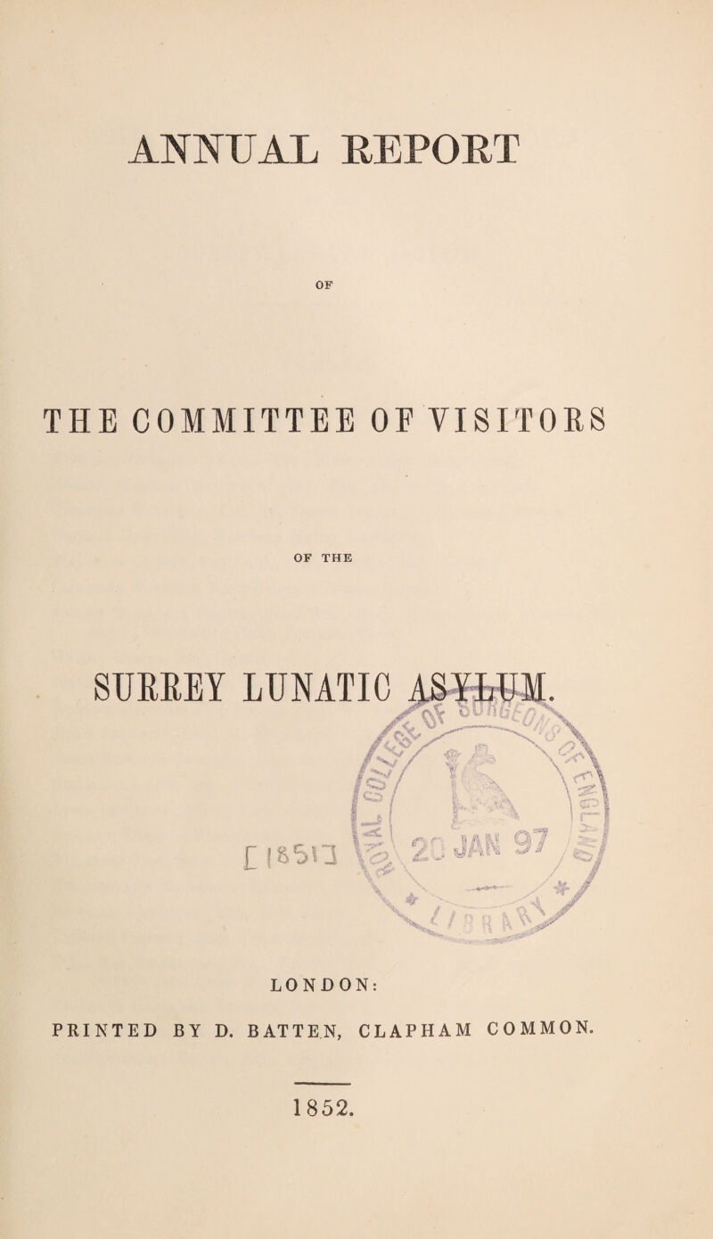 ANNUAL REPORT OF THE COMMITTEE OF VISITORS OF THE SURREY LUNATIC LONDON: PRINTED BY D. BATTEN, CLAPHAM COMMON. 1852.