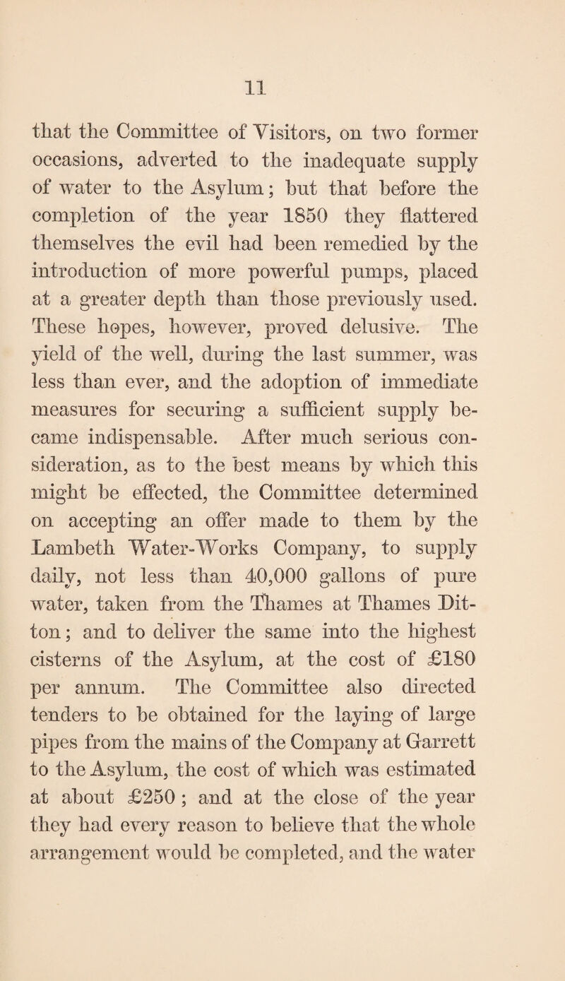 tliat the Committee of Visitors, on two former occasions, adverted to the inadequate supply of water to the Asylum; hut that before the completion of the year 1850 they flattered themselves the evil had been remedied by the introduction of more powerful pumps, placed at a greater depth than those previously used. These hopes, however, proved delusive. The yield of the well, during the last summer, was less than ever, and the adoption of immediate measures for securing a sufficient supply be¬ came indispensable. After much serious con¬ sideration, as to the best means by which this might be effected, the Committee determined on accepting an offer made to them by the Lambeth Water-Works Company, to supply daily, not less than 40,000 gallons of pure wafer, taken from the Thames at Thames Lit¬ ton; and to deliver the same into the highest cisterns of the Asylum, at the cost of £180 per annum. The Committee also directed tenders to be obtained for the laying of large pipes from the mains of the Company at Garrett to the Asylum, the cost of which was estimated at about £250 ; and at the close of the year they had every reason to believe that the whole arrangement would be completed, and the water