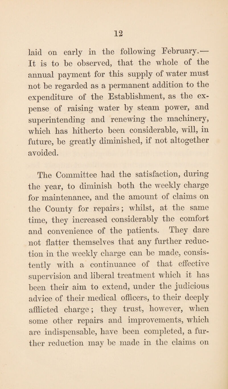 laid on early in the following February.— It is to be observed, that tlie whole of the annual payment for this supply of water must not be regarded as a permanent addition to the expenditure of the Establishment, as the ex¬ pense of raising water by steam power, and superintending and renewing the machinery, which has hitherto been considerable, will, in future, be greatly diminished, if not altogether avoided. The Committee had the satisfaction, during the year, to diminish both the weekly charge for maintenance, and the amount of claims on the County for repairs; whilst, at the same time, they increased considerably the comfort and convenience of the patients. They dare not flatter themselves that any further reduc¬ tion in the weekly charge can be made, consis¬ tently with a continuance of that effective supervision and liberal treatment which it has been their aim to extend, under the judicious advice of their medical officers, to their deeply afflicted charge; they trust, however, when some other repairs and improvements, which are indispensable, have been completed, a fur¬ ther reduction may be made in the claims on