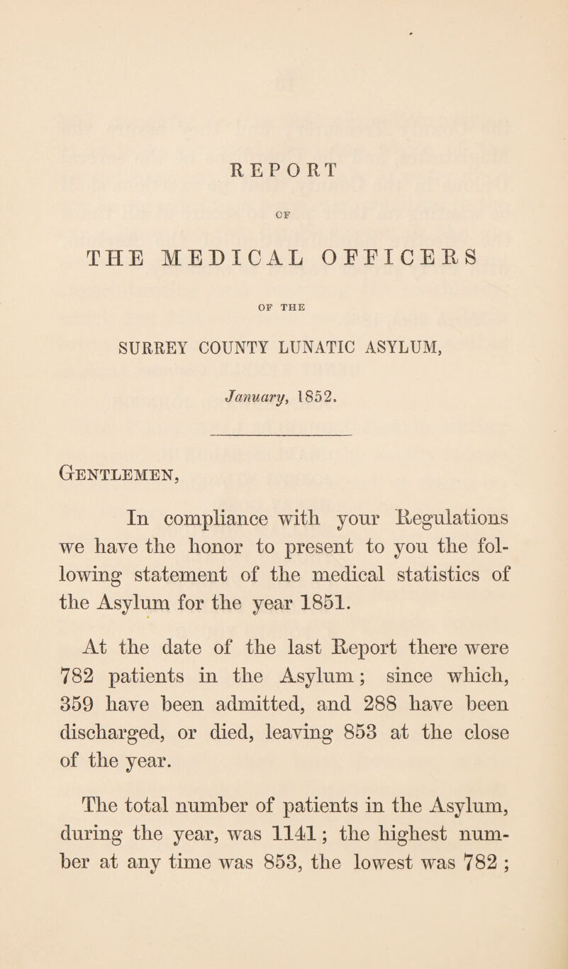 OF THE MEDICAL OFFICERS OF THE SURREY COUNTY LUNATIC ASYLUM, January, 1852, Gentlemen, In compliance with your Regulations we have the honor to present to you the fol¬ lowing statement of the medical statistics of the Asylum for the year 1851. At the date of the last Report there were 782 patients in the Asylum; since which, 359 have been admitted, and 288 have been discharged, or died, leaving 853 at the close of the year. The total number of patients in the Asylum, during the year, was 1141; the highest num¬ ber at any time was 853, the lowest was 782 ;