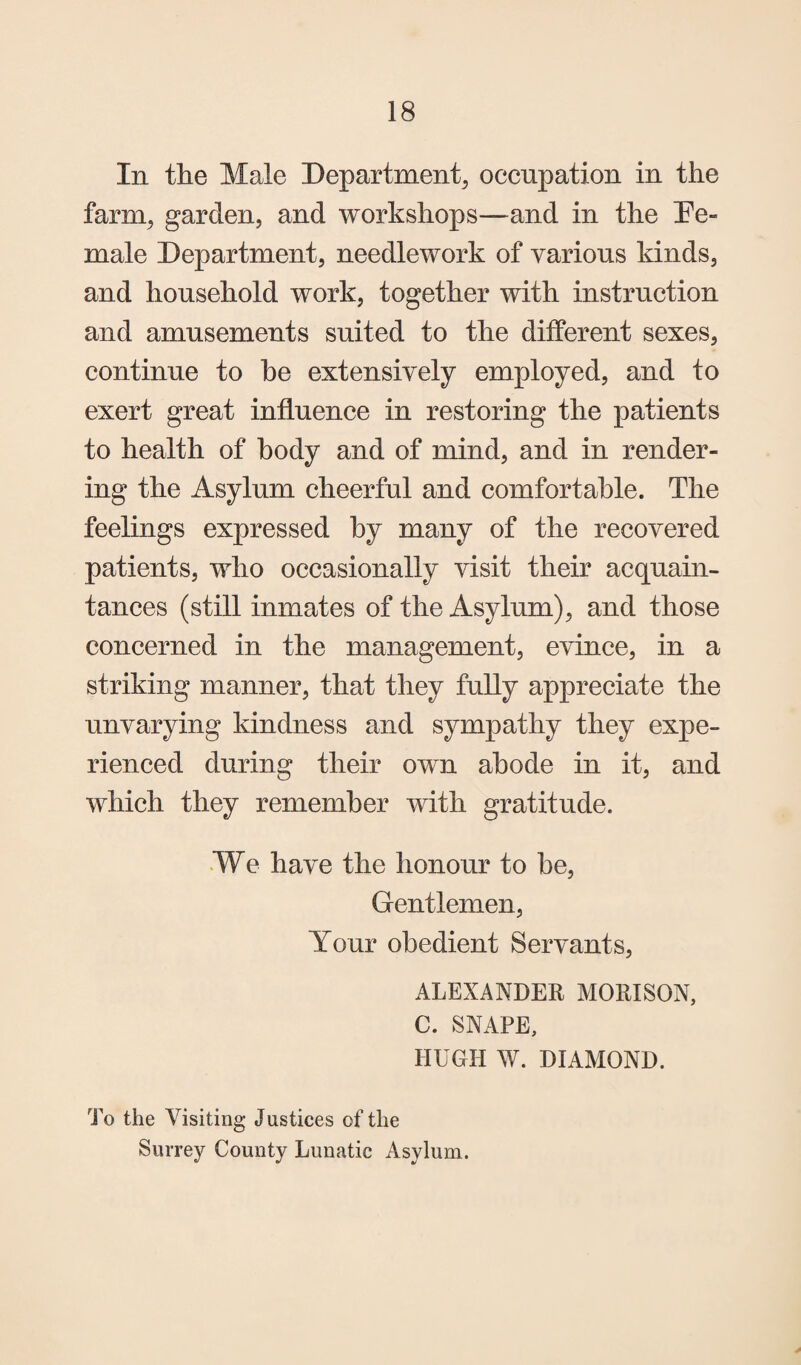 In the Male Department, occupation in the farm, garden, and workshops—and in the Pe- male Department, needlework of yarious kinds, and household work, together with instruction and amusements suited to the different sexes, continue to he extensively employed, and to exert great influence in restoring the patients to health of body and of mind, and in render¬ ing the Asylum cheerful and comfortable. The feelings expressed by many of the recovered patients, who occasionally visit their acquain¬ tances (still inmates of the Asylum), and those concerned in the management, evince, in a striking manner, that they fully appreciate the unvarying kindness and sympathy they expe¬ rienced during their own abode in it, and which they remember with gratitude. ¥e have the honour to he, Gentlemen, Your obedient Servants, ALEXANDER MORISON, C. SNAPE, HUGH W. DIAMOND. To the Visiting Justices of the Surrey County Lunatic Asylum.