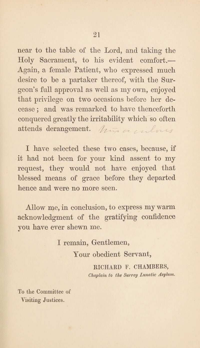 near to the table of the Lord, and taking the Holy Sacrament, to his evident comfort.— Again, a female Patient, who expressed much desire to he a partaker thereof, with the Sur¬ geon’s full approval as well as my own, enjoyed that privilege on two occasions before her de¬ cease ; and was remarked to have thenceforth conquered greatly the irritability which so often attends derangement. ^ t , I have selected these two cases, because, if it had not been for your kind assent to my request, they would not have enjoyed that blessed means of grace before they departed hence and were no more seen. Allow me, in conclusion, to express my warm acknowledgment of the gratifying confidence you have ever shewn me. I remain, Gentlemen, Your obedient Servant, RICHARD E. CHAMBERS, Chaplain to the Surrey Lunatic Asylum. To the Committee of Visiting Justices.