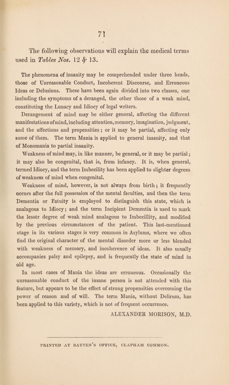 The following observations will explain the medical terms used in Tables Nos. 12 13. The phenomena of insanity may be comprehended under three heads, those of Unreasonable Conduct, Incoherent Discourse, and Erroneous Ideas or Delusions. These have been again divided into two classes, one including the symptoms of a deranged, the other those of a weak mind, constituting the Lunacy and Idiocy of legal writers. Derangement of mind may be either general, affecting the different manifestations of mind, including attention, memory, imagination, judgment, and the affections and propensities ; or it may be partial, affecting only some of them. The term Mania is applied to general insanity, and that of Monomania to partial insanity. Weakness of mind may, in like manner, be general, or it may be partial; it may also be congenital, that is, from infancy. It is, when general, termed Idiocy, and the term Imbecility has been applied to slighter degrees of weakness of mind when congenital. Weakness of mind, however, is not always from birth; it frequently occurs after the full possession of the mental faculties, and then the term Dementia or Fatuity is employed to distinguish this state, which is analagous to Idiocy; and the term Incipient Dementia is used to mark the lessor degree of weak mind analagous to Imbecillity, and modified by the previous circumstances of the patient. This last-mentioned stage in its various stages is very common in Asylums, where we often find the original character of the mental disorder more or less blended with weakness of memory, and incoherence of ideas. It also usually accompanies palsy and epilepsy, and is frequently the state of mind in old age. In most cases of Mania the ideas are erroneous. Occasionally the unreasonable conduct of the insane person is not attended with this feature, but appears to be the effect of strong propensities overcoming the power of reason and of will. The term Mania, without Delirum, has been applied to this variety, which is not of frequent occurrence. ALEXANDER MORISON, M.D. PRINTED AT BATTEN^ OFFICE, CLAPHAM COMMON