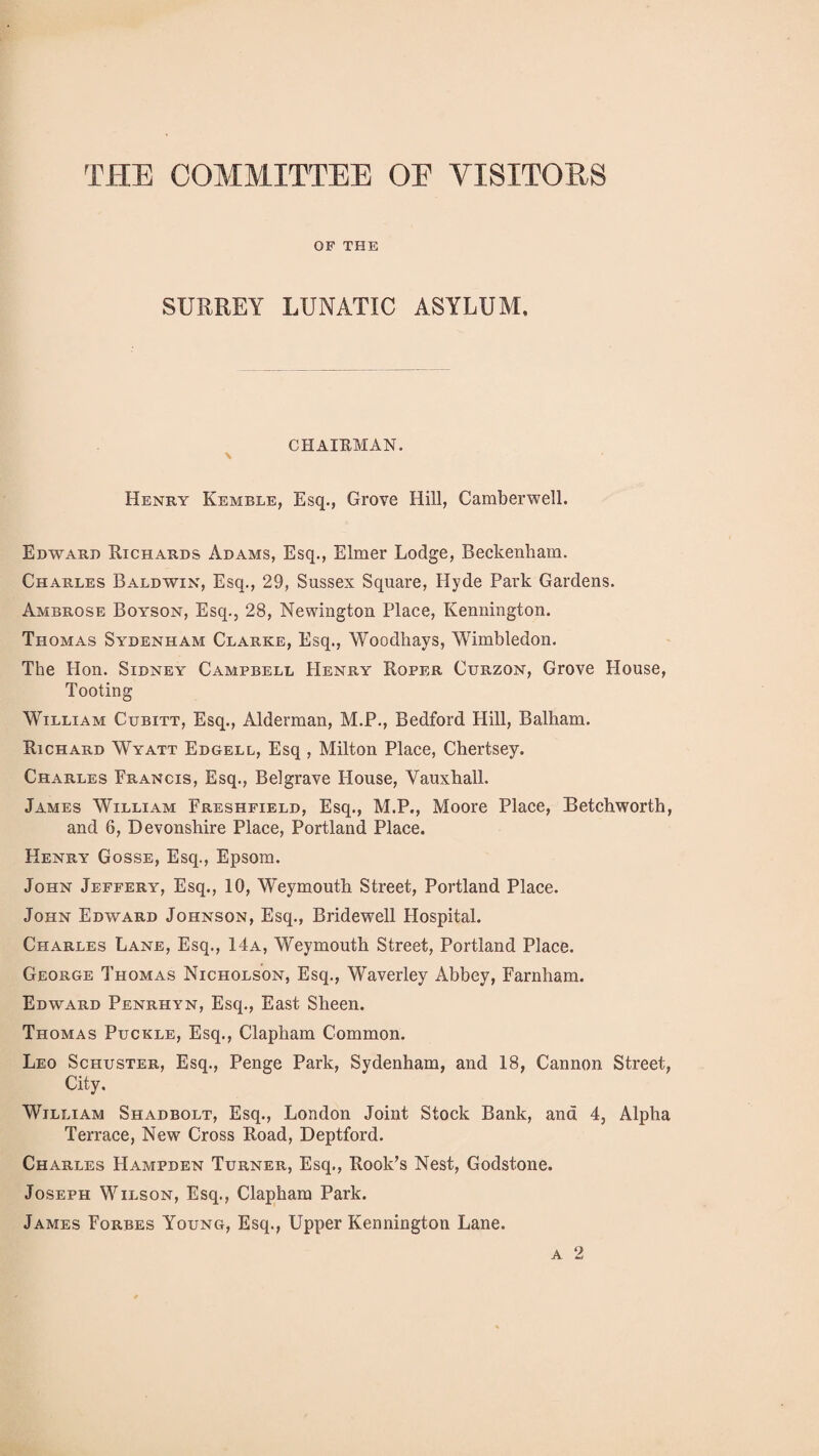 THE COMMITTEE OE VISITORS OF THE SURREY LUNATIC ASYLUM, CHAIRMAN. \ Henry Kemble, Esq., Grove Hill, Camberwell. Edward Richards Adams, Esq., Elmer Lodge, Beckenham. Charles Baldwin, Esq., 29, Sussex Square, Hyde Park Gardens. Ambrose Boyson, Esq., 28, Newington Place, Ivennington. Thomas Sydenham Clarke, Esq., Woodhays, Wimbledon. The Hon. Sidney Campbell Henry Roper Curzon, Grove House, Tooting William Cubitt, Esq., Alderman, M.P., Bedford Hill, Balham. Richard Wyatt Edgell, Esq , Milton Place, Chertsey. Charles Prancis, Esq., Belgrave House, Vauxhall. James William Freshfield, Esq., M.P., Moore Place, Betchworth, and 6, Devonshire Place, Portland Place. Henry Gosse, Esq., Epsom. John Jeffery, Esq., 10, Weymouth Street, Portland Place. John Edward Johnson, Esq., Bridewell Hospital. Charles Lane, Esq., 14a, Weymouth Street, Portland Place. George Thomas Nicholson, Esq., Waverley Abbey, Farnham. Edward Penrhyn, Esq., East Sheen. Thomas Puckle, Esq., Clapham Common. Leo Schuster, Esq., Penge Park, Sydenham, and 18, Cannon Street, City. William Shadbolt, Esq., London Joint Stock Bank, and 4, Alpha Terrace, New Cross Road, Deptford. Charles Hampden Turner, Esq., Rook’s Nest, Godstone. Joseph Wilson, Esq., Clapham Park. James Forbes Young, Esq., Upper Kennington Lane. a 2