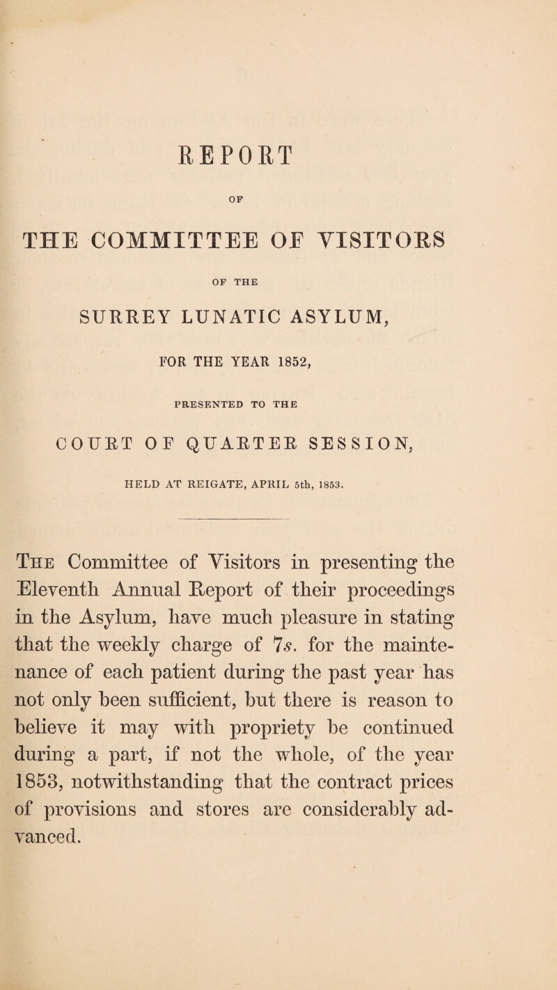 REPORT OF THE COMMITTEE OE VISITORS OF THE SURREY LUNATIC ASYLUM, FOR THE YEAR 1852, PRESENTED TO THE COURT OF QUARTER SESSION, HELD AT REIGATE, APRIL 5th, 1853. The Committee of Visitors in presenting the Eleventh Annual Report of their proceedings in the Asylum, have much pleasure in stating that the weekly charge of 7s. for the mainte¬ nance of each patient during the past year has not only been sufficient, but there is reason to believe it may with propriety he continued during a part, if not the whole, of the year 1853, notwithstanding that the contract prices of provisions and stores are considerably ad¬ vanced.