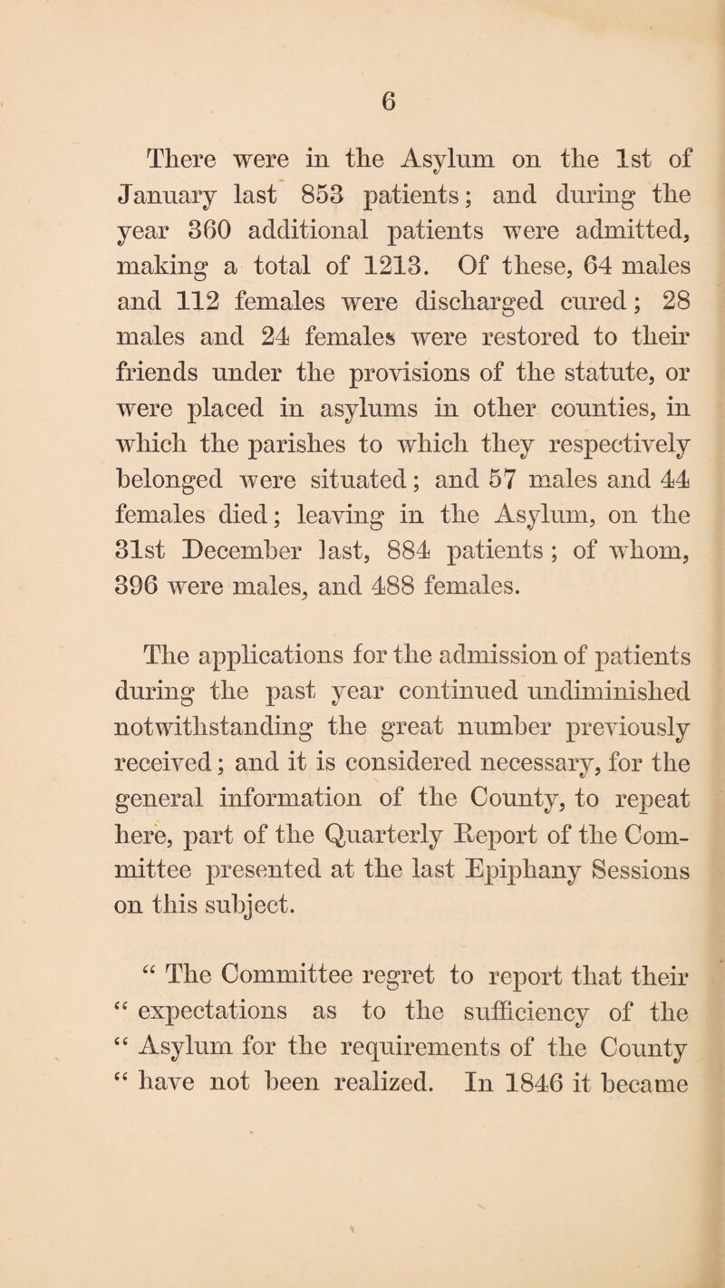 There were in the Asylum on the 1st of January last 853 patients; and during the year 360 additional patients were admitted, making a total of 1213. Of these, 64 males and 112 females were discharged cured; 28 males and 24 females were restored to their friends under the provisions of the statute, or were placed in asylums in other counties, in which the parishes to which they respectively belonged were situated; and 57 males and 44 females died; leaving in the Asylum, on the 31st December last, 884 patients ; of whom, 396 were males, and 488 females. The applications for the admission of patients during the past year continued undiminislied notwithstanding the great number previously received; and it is considered necessary, for the general information of the County, to repeat here, part of the Quarterly Deport of the Com¬ mittee presented at the last Epiphany Sessions on this subject. “ The Committee regret to report that their “ expectations as to the sufficiency of the “ Asylum for the requirements of the County “ have not been realized. In 1846 it became