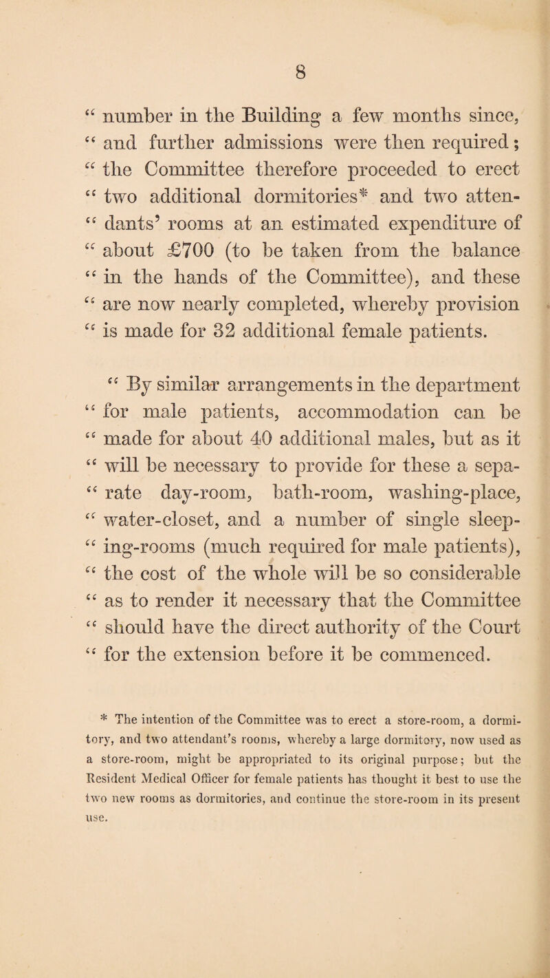 ££ number in tlie Building a few months since, ££ and further admissions were then required; “ the Committee therefore proceeded to erect ££ two additional dormitories* and two atten- ££ dants5 rooms at an estimated expenditure of about £700 (to be taken from the balance ££ in the hands of the Committee), and these “ are now nearly completed, whereby provision “ is made for 82 additional female patients. “ By similar arrangements in the department 44 for male patients, accommodation can be ££ made for about 40 additional males, but as it ££ will be necessary to provide for these a sepa- ££ rate day-room, bath-room, washing-place, ££ water-closet, and a number of single sleep- ££ ing-rooms (much required for male patients), ££ the cost of the whole will be so considerable ££ as to render it necessary that the Committee ££ should have the direct authority of the Court u for the extension before it be commenced. * The intention of the Committee was to erect a store-room, a dormi¬ tory, and two attendant’s rooms, whereby a large dormitory, now used as a store-room, might be appropriated to its original purpose; but the Resident Medical Officer for female patients has thought it best to use the two new rooms as dormitories, and continue the store-room in its present use.