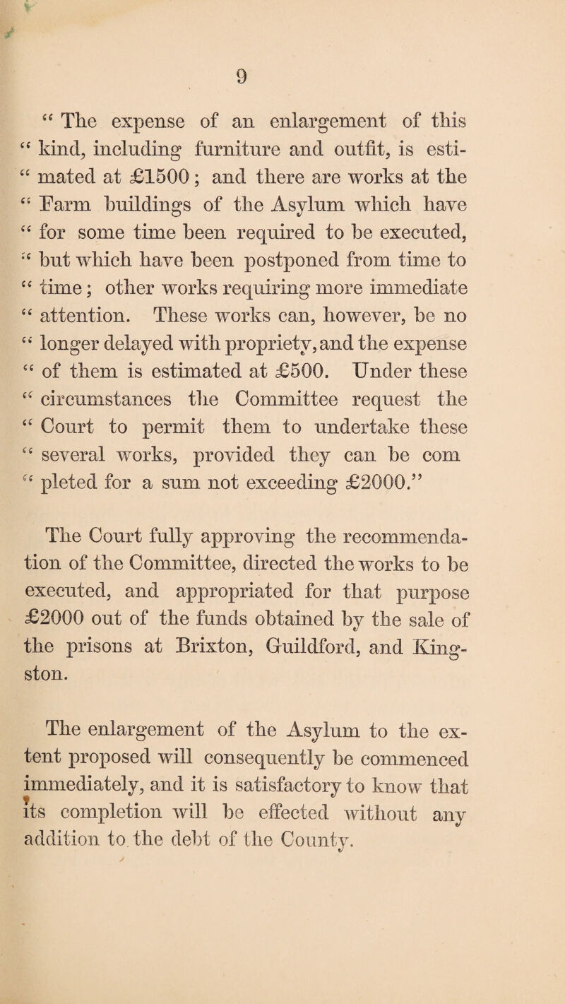 “ The expense of an enlargement of this “ kind, including furniture and outfit, is esti- “ mated at £1500; and there are works at the “ harm buildings of the Asylum which have “ for some time been required to be executed, *£ but which have been postponed from time to ££ time; other works requiring more immediate ££ attention. These works can, however, be no ££ longer delayed with propriety, and the expense ££ of them is estimated at £500. Under these ££ circumstances the Committee request the ££ Court to permit them to undertake these ££ several works, provided they can be com f£ pleted for a sum not exceeding £2000.” The Court fully approving the recommenda¬ tion of the Committee, directed the works to be executed, and appropriated for that purpose £2000 out of the funds obtained by the sale of the prisons at Brixton, Guildford, and King¬ ston. The enlargement of the Asylum to the ex¬ tent proposed will consequently be commenced immediately, and it is satisfactory to know that its completion will be effected without any addition to the debt of the County.