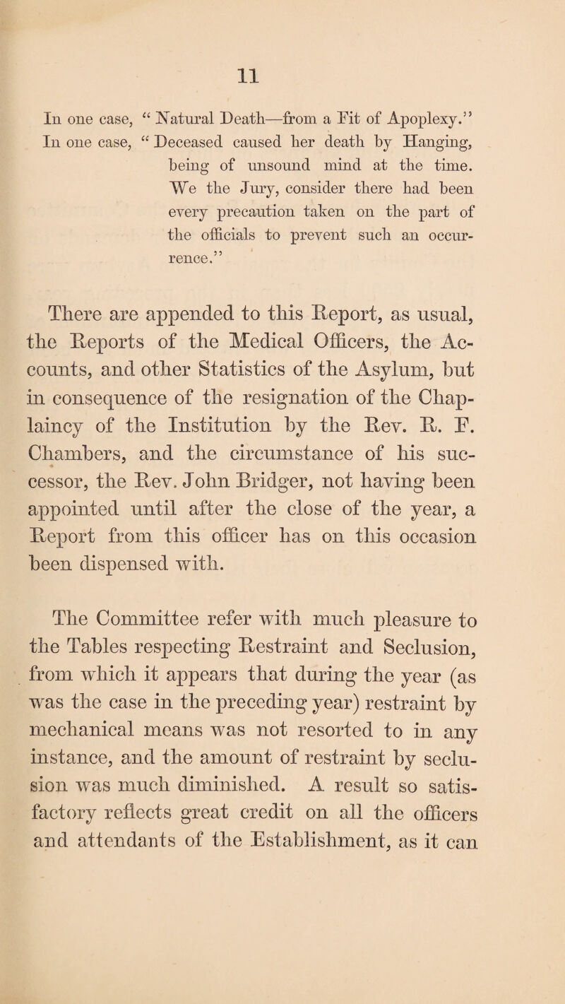 In one case, “ Natural Death—from a Dit of Apoplexy.” In one case, “ Deceased caused her death by Hanging, being of unsound mind at the time. We the Jury, consider there had been every precaution taken on the part of the officials to prevent such an occur¬ rence.” There are appended to this Report, as usual, the Reports of the Medical Officers, the Ac- counts, and other Statistics of the Asylum, hut in consequence of the resignation of the Chap¬ laincy of the Institution by the Rev. R. E. Chambers, and the circumstance of his suc¬ cessor, the Rev. John Bridger, not having been appointed until after the close of the year, a Report from this officer has on this occasion been dispensed with. The Committee refer with much pleasure to the Tables respecting Restraint and Seclusion, from which it appears that during the year (as was the case in the preceding year) restraint by mechanical means was not resorted to in any instance, and the amount of restraint by seclu¬ sion was much diminished. A result so satis¬ factory reflects great credit on all the officers and attendants of the Establishment, as it can