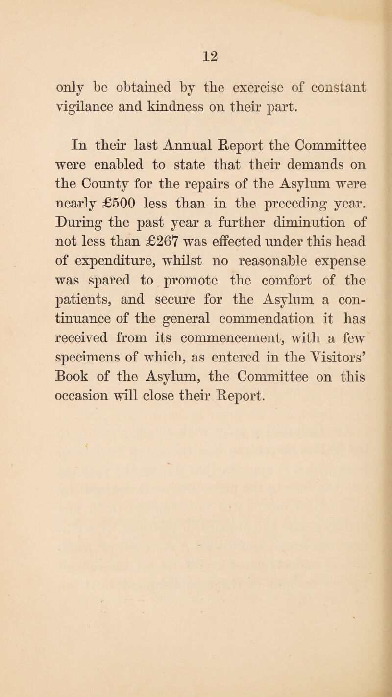 be obtained by the exercise of constant vigilance and kindness on their part. In their last Annual Report the Committee were enabled to state that their demands on the County for the repairs of the Asylum were nearly £500 less than in the preceding year. During the past year a further diminution of not less than £267 was effected under this head of expenditure, whilst no reasonable expense was spared to promote the comfort of the patients, and secure for the Asylum a con¬ tinuance of the general commendation it has received from its commencement, with a few specimens of which, as entered in the Visitors’ Book of the Asylum, the Committee on this occasion will close their Report.