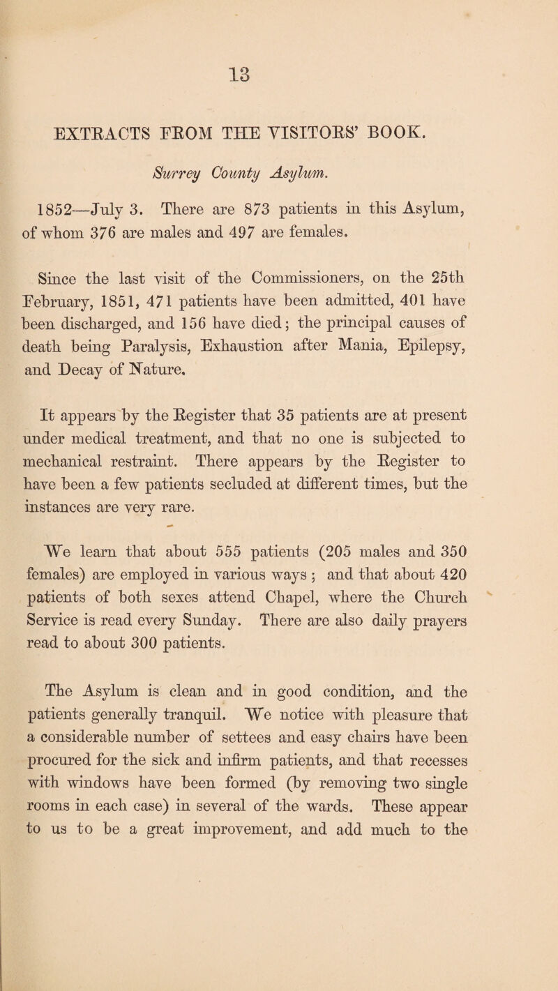 18 EXTRACTS FROM THE VISITORS’ BOOK. Surrey County Asylum. 1852—July 3. There are 873 patients in this Asylum, of whom 376 are males and 497 are females. Since the last visit of the Commissioners, on the 25th February, 1851, 471 patients have been admitted, 401 have been discharged, and 156 have died; the principal causes of death being Paralysis, Exhaustion after Mania, Epilepsy, and Decay of Nature, It appears by the Register that 35 patients are at present under medical treatment, and that no one is subjected to mechanical restraint. There appears by the Register to have been a few patients secluded at different times, but the instances are very rare. We learn that about 555 patients (205 males and 350 females) are employed in various ways ; and that about 420 patients of both sexes attend Chapel, where the Church Service is read every Sunday. There are also daily prayers read to about 300 patients. The Asylum is clean and in good condition, and the patients generally tranquil. We notice with pleasure that a considerable number of settees and easy chairs have been procured for the sick and infirm patients, and that recesses with windows have been formed (by removing two single rooms in each case) in several of the wards. These appear to us to be a great improvement, and add much to the