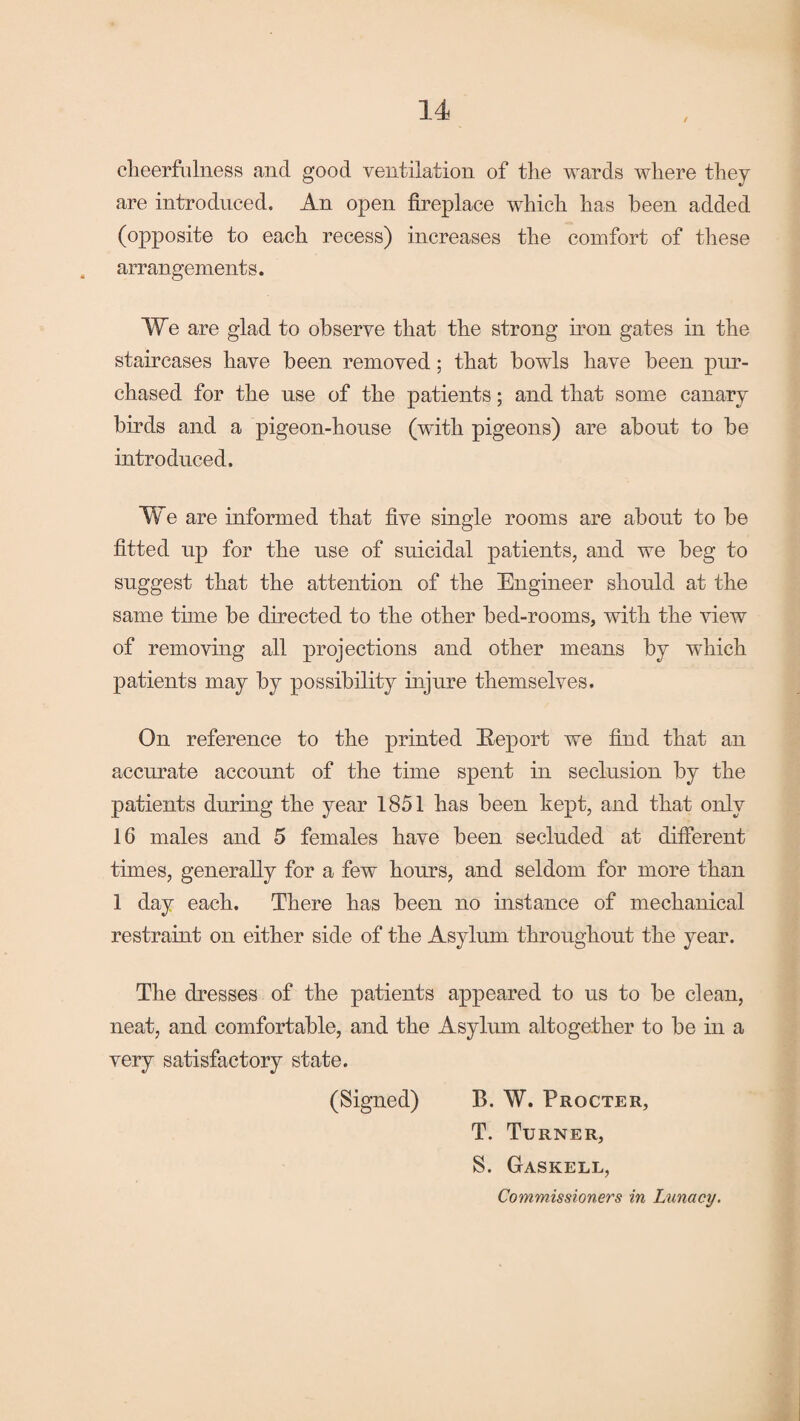 cheerfulness and good ventilation of the wards where they are introduced. An open fireplace which has been added (opposite to each recess) increases the comfort of these arrangements. We are glad to observe that the strong iron gates in the staircases have been removed; that howls have been pur¬ chased for the use of the patients; and that some canary birds and a pigeon-house (with pigeons) are about to be introduced. We are informed that five single rooms are about to be fitted up for the use of suicidal patients, and we beg to suggest that the attention of the Engineer should at the same time be directed to the other bed-rooms, with the view of removing all projections and other means by which patients may by possibility injure themselves. On reference to the printed Hep or t we find that an accurate account of the time spent in seclusion by the patients during the year 1851 has been kept, and that only 16 males and 5 females have been secluded at different times, generally for a few hours, and seldom for more than 1 day each. There has been no mstance of mechanical restraint on either side of the Asylum throughout the year. The dresses of the patients appeared to us to be clean, neat, and comfortable, and the Asylum altogether to be in a very satisfactory state. (Signed) B. W. Procter, T. Turner, S. Gaskell, Commissioners in Lunacy.