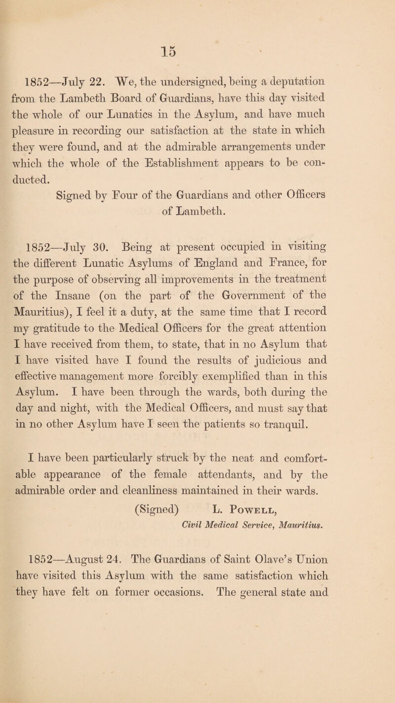 1852—July 22. We, the undersigned, being a deputation from the Lambeth Board of Guardians, have this day visited the whole of our Lunatics in the Asylum, and have much pleasure in recording our satisfaction at the state in which they were found, and at the admirable arrangements under which the whole of the Establishment appears to be con¬ ducted. Signed by Eour of the Guardians and other Officers of Lambeth. 1852—July 30. Being at present occupied in visiting the different Lunatic Asylums of England and Erance, for the purpose of observing all improvements in the treatment of the Insane (on the part of the Government of the Mauritius), I feel it a duty, at the same time that I record my gratitude to the Medical Officers for the great attention I have received from them, to state, that in no Asylum that I have visited have I found the results of judicious and effective management more forcibly exemplified than in this Asylum. I have been through the wards, both during the day and night, with the Medical Officers, and must say that in no other Asylum have I seen the patients so tranquil. I have been particularly struck by the neat and comfort¬ able appearance of the female attendants, and by the admirable order and cleanliness maintained in their wards. (Signed) L. Powell, Civil Medical Service, Mauritius. 1852—August 24. The Guardians of Saint Olave’s Union have visited this Asylum with the same satisfaction which they have felt on former occasions. The general state and