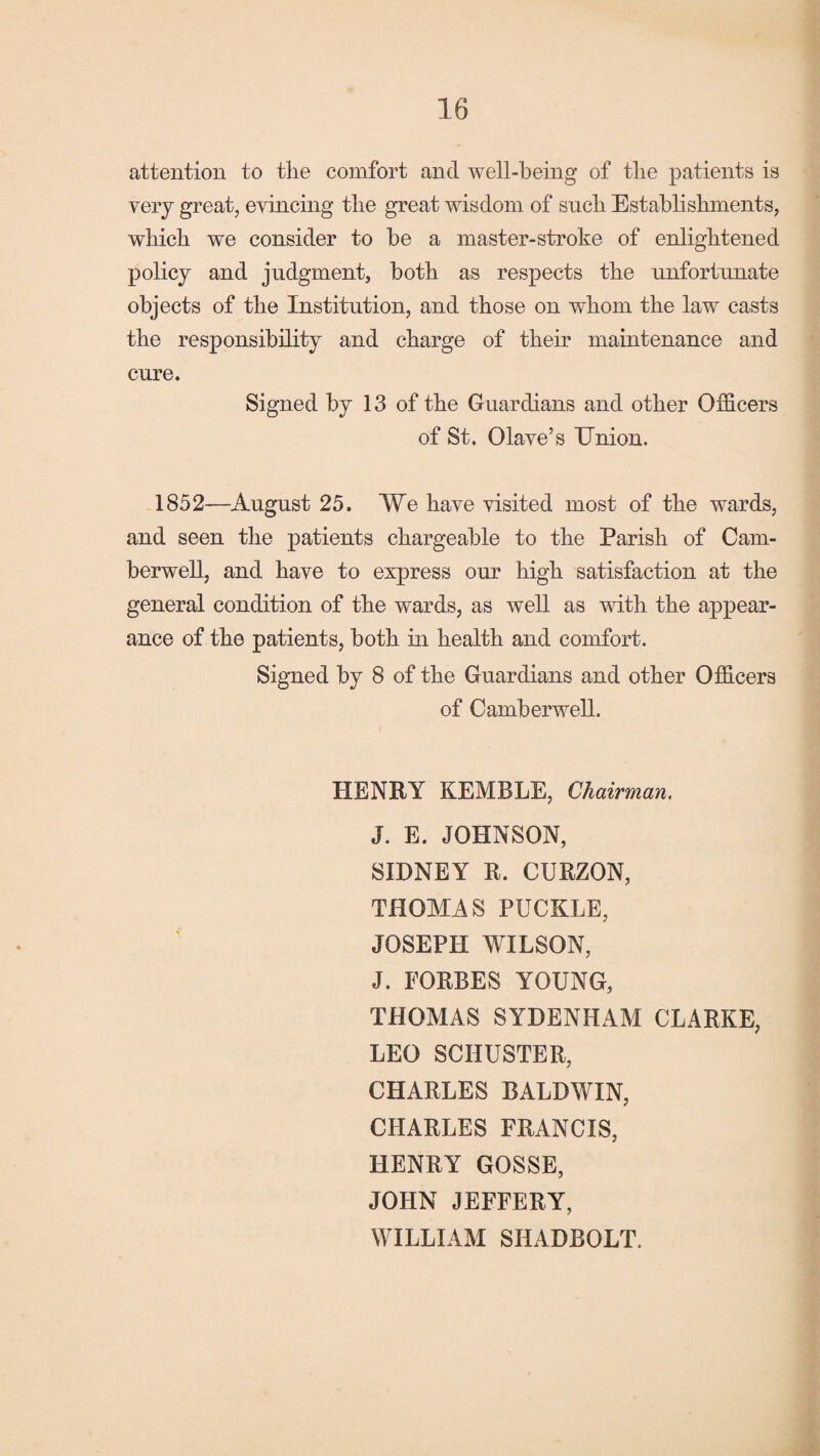attention to the comfort and well-being of the patients is very great, evincing the great wisdom of such Establishments, which we consider to be a master-stroke of enlightened policy and judgment, both as respects the unfortunate objects of the Institution, and those on whom the law casts the responsibility and charge of their maintenance and cure. Signed by 13 of the Guardians and other Officers of St. Olave’s TJnion. 1852—August 25. We have visited most of the wards, and seen the patients chargeable to the Parish of Cam¬ berwell, and have to express our high satisfaction at the general condition of the wards, as well as with the appear¬ ance of the patients, both in health and comfort. Signed by 8 of the Guardians and other Officers of Camberwell. HENRY KEMBLE, Chairman. J. E. JOHNSON, SIDNEY R. CURZON, THOMAS PUCKLE, JOSEPH WILSON, J. FORBES YOUNG, THOMAS SYDENHAM CLARKE, LEO SCHUSTER, CHARLES BALDWIN, CHARLES FRANCIS, HENRY GOSSE, JOHN JEFFERY, WILLIAM SIIADBOLT.