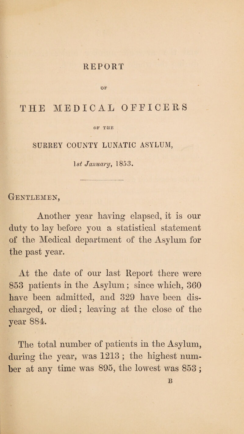 REPORT OF THE MEDICAL OFFICERS OF THE SURREY COUNTY LUNATIC ASYLUM, 1 st January, 1853. Gentlemen, Another year haying elapsed, it is our duty to lay before you a statistical statement of the Medical department of the Asylum for the past year. At the date of our last Report there were 853 patients in the Asylum; since which, 360 have been admitted, and 329 have been dis¬ charged, or died; leaving at the close of the year 884. The total number of patients in the Asylum, during the year, was 1213 ; the highest num¬ ber at any time was 895, the lowest was 853 ;