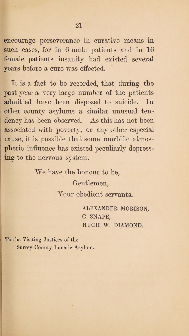 encourage perseverance in curative means in such cases, for in 6 male patients and in 16 female patients insanity had existed several years before a cure was effected. It is a fact to he recorded, that during the past year a very large number of the patients admitted have been disposed to suicide. In other county asylums a similar unusual ten¬ dency has been observed. As this has not been associated with poverty, or any other especial cause, it is possible that some morbific atmos¬ pheric influence has existed peculiarly depress¬ ing to the nervous system. We have the honour to be, Gentlemen, Your obedient servants, ALEXANDER MORISON, C. SNAPE, HUGH W. DIAMOND, To the Visiting Justices of the Surrey County Lunatic Asylum.