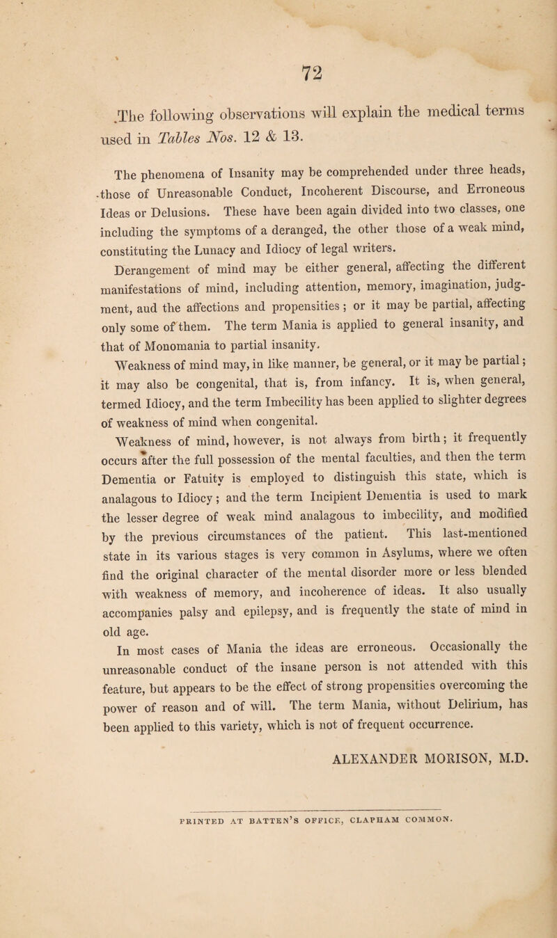 .The following observations will explain the medical terms used in Tables Nos. 12 & 13. The phenomena of Insanity may be comprehended under three heads, • those of Unreasonable Conduct, Incoherent Discourse, and Erroneous Ideas or Delusions. These have been again divided into two classes, one including the symptoms of a deranged, the other those of a weak mind, constituting the Lunacy and Idiocy of legal writers. Derangement of mind may be either general, affecting the different manifestations of mind, including attention, memory, imagination, judg¬ ment, aud the affections and propensities; or it may be partial, affecting only some off them. The term Mania is applied to general insanity, and that of Monomania to partial insanity. Weakness of mind may, in like manner, be general, or it may be partial; it may also be congenital, that is, from infancy. It is, when general, termed Idiocy, and the term Imbecility has been applied to slighter degrees of weakness of mind when congenital. Weakness of mind, however, is not always from birth; it frequently occurs after the full possession of the mental faculties, and then the term Dementia or Fatuity is employed to distinguish this state, which is analagous to Idiocy; and the term Incipient Dementia is used to mark the lesser degree of weak mind analagous to imbecility, and modified by the previous circumstances of the patient. This last-mentioned state in its various stages is very common in Asylums, where we often find the original character of the mental disorder more or less blended with weakness of memory, and incoherence of ideas. It also usually accompanies palsy and epilepsy, and is frequently the state of mind in old age. In most cases of Mania the ideas are erroneous. Occasionally the unreasonable conduct of the insane person is not attended with this feature, but appears to be the effect of strong propensities overcoming the power of reason and of will. The term Mania, without Delirium, has been applied to this variety, which is not of frequent occurrence. ALEXANDER MORISON, M.D. PRINTED AT BATTEN’S OFFICE, CLAPUAM COMMON.