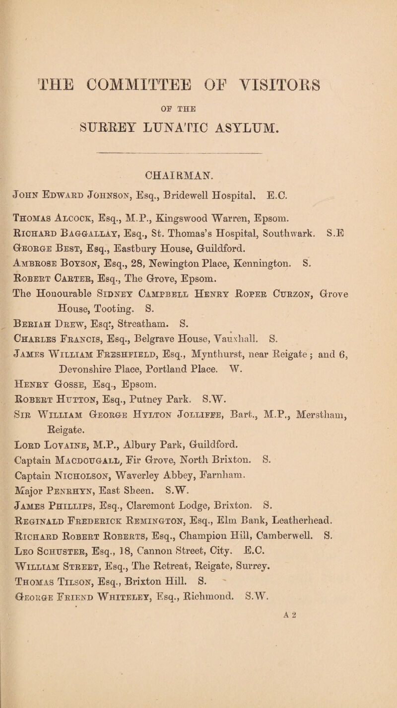 THE COMMITTEE OF VISITORS OF THE SUBSET LUNATIC ASYLUM. CHAIRMAN. John Edward Johnson, Esq., Bridewell Hospital, E.C. Thomas Alcock, Esq., M.P., Kingswood Warren, Epsom. Richard Baggallay, Esq., St. Thomas’s Hospital, Southwark. S.E George Best, Esq., Eastbury House, Guildford. Ambrose Boyson, Esq., 28, Newington Place, Kennington. S. Robert Carter, Esq., The Grove, Epsom. The Honourable Sidney Campbell Henry Roper Curzon, Grove House, Tooting. S. Berxah Drew, Esq:, Streatham. S. ♦ Charles Francis, Esq., Belgrave House, Yauxhall. S. James William Freshfield, Esq., Mynthurst, near Reigate; and 6, Devonshire Place, Portland Place. W. Henry Gosse, Esq., Epsom. Robert Hutton, Esq., Putney Park. S.W. Sir William George Hylton Jolliffe, Bart., M.P., Merstham, Reigate. Lord Loyaine, M.P., Albury Park, Guildford. Captain Macdougall, Fir Grove, North Brixton. S. Captain Nicholson, Waverley Abbey, Farnham. Major Penrhyn, East Sheen. S.W. James Phillips, Esq., Claremont Lodge, Brixton. S. Reginald Frederick Remington, Esq., Elm Bank, Leatherhead. Richard Robert Roberts, Esq., Champion Hill, Camberwell. S. Leo Schuster, Esq., 18, Cannon Street, City. E.C. William Street, Esq., The Retreat, Reigate, Surrey. Thomas Tilson, Esq., Brixton Hill. S. George Friend Whiteley, Esq., Richmond. S. W.