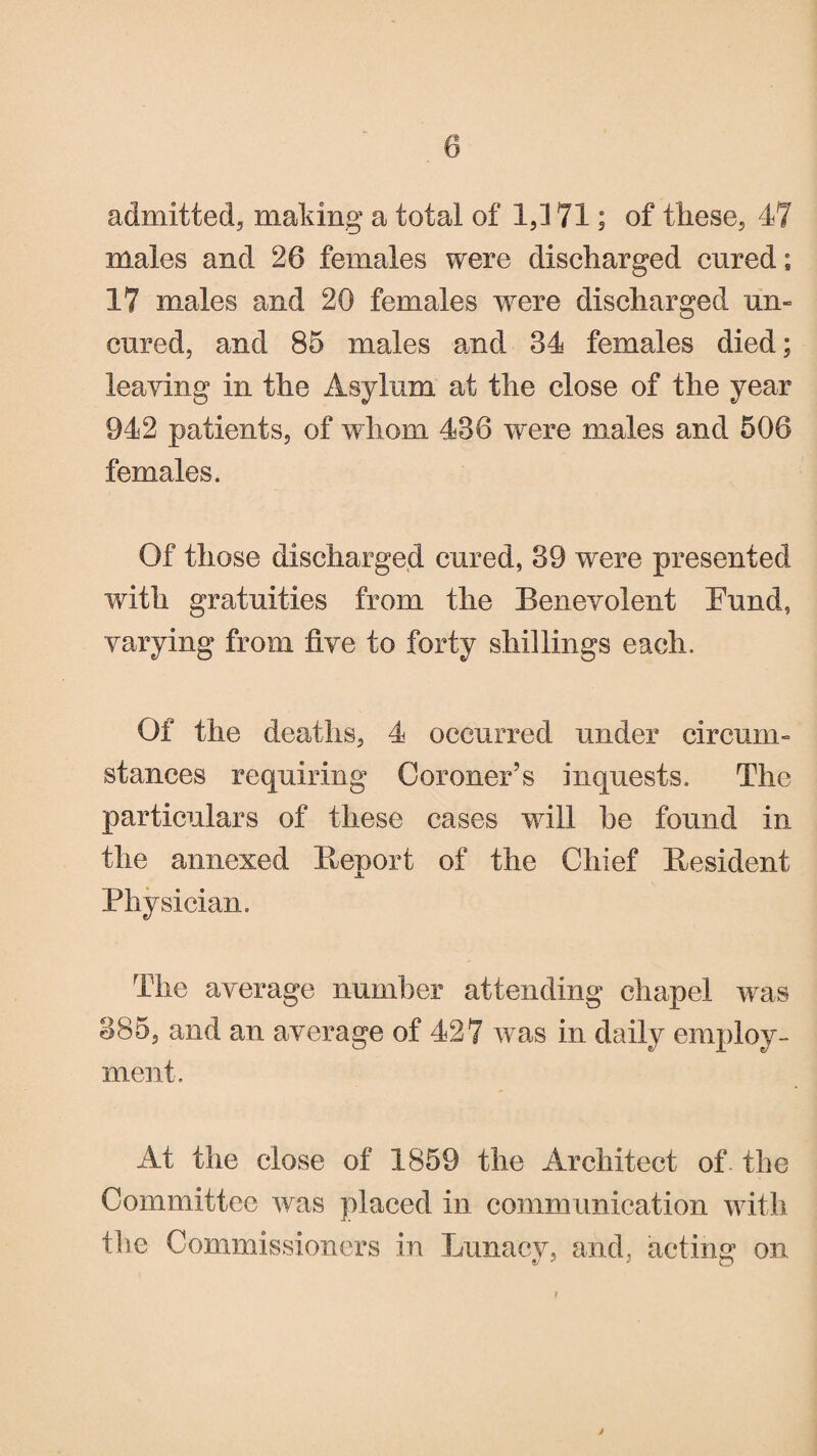 0 admitted, making a total of 1,171; of these, 47 males and 26 females were discharged cured; 17 males and 20 females were discharged un« cured, and 85 males and 34 females died; leaving in the Asylum at the close of the year 942 patients, of whom 436 were males and 506 females. Of those discharged cured, 39 were presented with gratuities from the Benevolent Fund, varying from five to forty shillings each. Of the deaths, 4 occurred under circum¬ stances requiring Coroner’s inquests. The particulars of these cases will he found in the annexed Report of the Chief Resident Physician. The average number attending chapel was 385, and an average of 427 was in daily employ¬ ment. At the close of 1859 the Architect of the Committee was placed in communication with the Commissioners in Lunacy, and, acting1 on