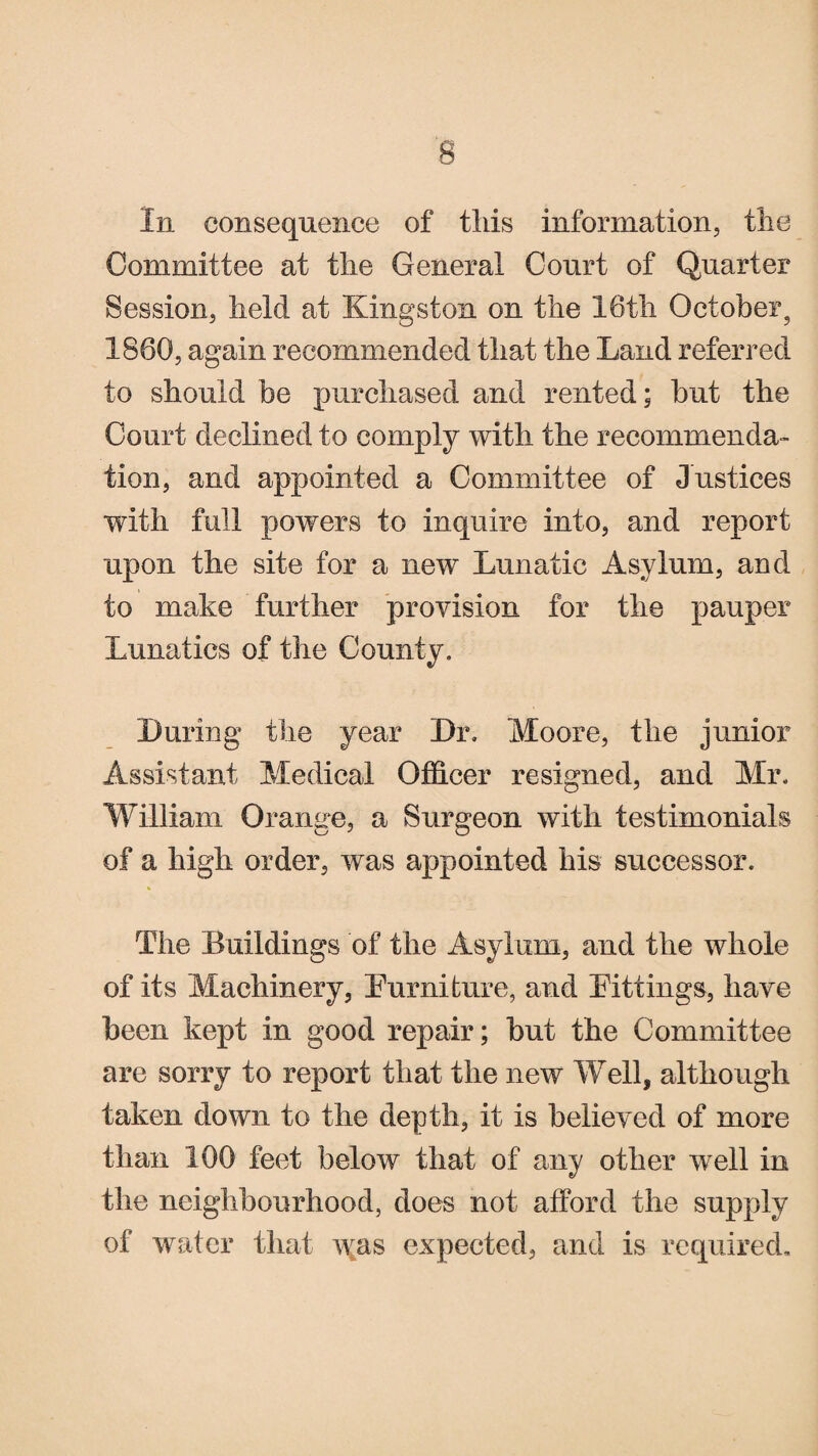 In consequence of tliis information, the Committee at the General Court of Quarter Session, held at Kingston on the 16th October, 1860, again recommended that the Land referred to should be purchased and rented; but the Court declined to comply with the recommenda¬ tion, and appointed a Committee of Justices with full powers to inquire into, and report upon the site for a new Lunatic Asylum, and to make further provision for the pauper Lunatics of the County. During the year Dr. Moore, the junior Assistant Medical Officer resigned, and Mr. William Orange, a Surgeon with testimonials of a high order, was appointed his successor. * The Buildings of the Asylum, and the whole of its Machinery, Eurnifcure, and Eittings, have been kept in good repair; but the Committee are sorry to report that the new Well, although taken down to the depth, it is believed of more than 166 feet below that of any other well in the neighbourhood, does not afford the supply of water that was expected, and is required.