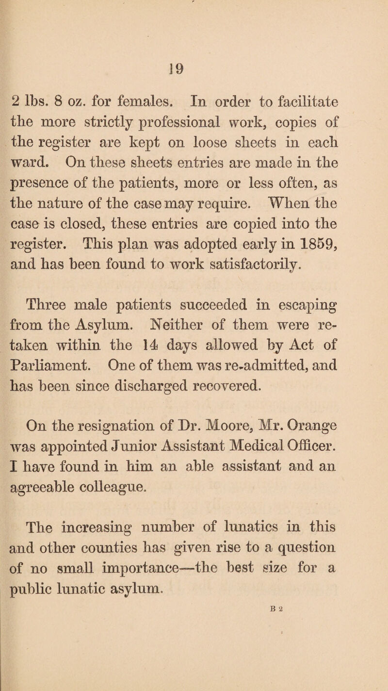 2 lbs. 8 oz. for females. In order to facilitate the more strictly professional work, copies of the register are kept on loose sheets in each ward. On these sheets entries are made in the presence of the patients, more or less often, as the nature of the case may require. When the case is closed, these entries are copied into the register. This plan was adopted early in 1859, and has been found to work satisfactorily. Three male patients succeeded in escaping from the Asylum. Neither of them were re¬ taken within the 14 days allowed by Act of Parliament. One of them was re-admitted, and has been since discharged recovered. On the resignation of Dr. Moore, Mr. Orange was appointed Junior Assistant Medical Officer. I have found in him an able assistant and an agreeable colleague. The increasing number of lunatics in this and other counties has given rise to a question of no small importance—the best size for a public lunatic asylum. R 2