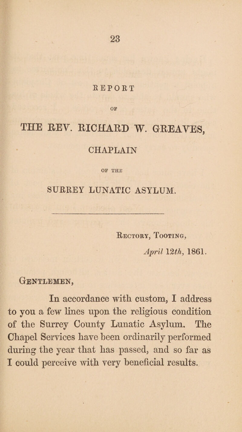 EEPOKT OP THE REV. RICHARD W. GREAVES, CHAPLAIN OP THE SURREY LUNATIC ASYLUM. Rectory, Tooting, April 12th, 1861. Gentlemen, In accordance with custom, I address to you a few lines upon the religious condition of the Surrey County Lunatic Asylum. The Chapel Services have been ordinarily performed during the year that has passed, and so far as I could perceive with very beneficial results.