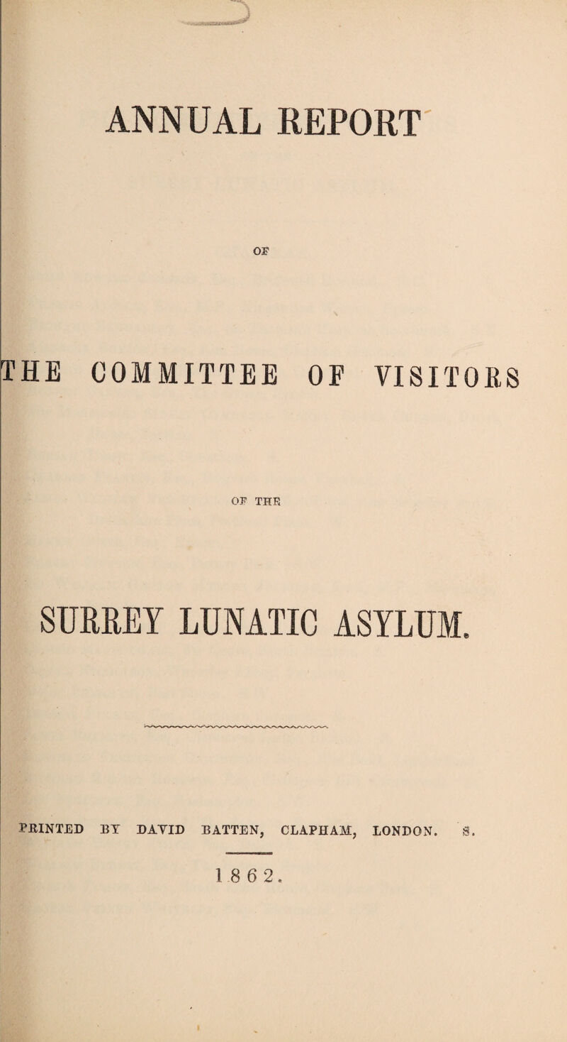 ANNUAL REPORT THE COMMITTEE OF VISITORS OF THE SURREY LUNATIC ASYLUM. PRINTED BY DAYID BATTEN, CLAPHAM, LONDON. S.