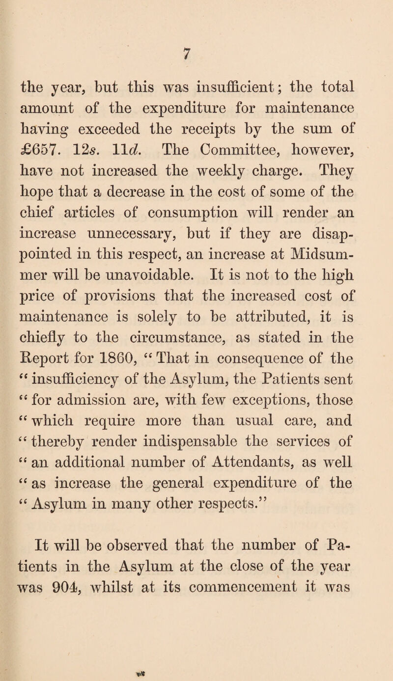 the year, but this was insufficient; the total amount of the expenditure for maintenance haying exceeded the receipts by the sum of £657. 12s. 11 d. The Committee, however, have not increased the weekly charge. They hope that a decrease in the cost of some of the chief articles of consumption will render an increase unnecessary, but if they are disap¬ pointed in this respect, an increase at Midsum¬ mer will be unavoidable. It is not to the high price of provisions that the increased cost of maintenance is solely to be attributed, it is chiefly to the circumstance, as stated in the Report for 1860, “ That in consequence of the “ insufficiency of the Asylum, the Patients sent “ for admission are, with few exceptions, those “ which require more than usual care, and “thereby render indispensable the services of “ an additional number of Attendants, as well “ as increase the general expenditure of the “ Asylum in many other respects.” It will be observed that the number of Pa¬ tients in the Asylum at the close of the year was 904, whilst at its commencement it was