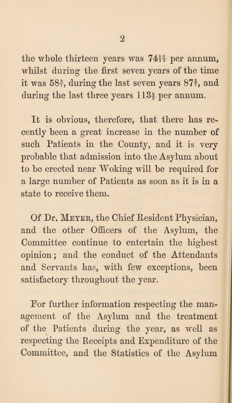 2 the whole thirteen years was 74H per annum, whilst during the first seven years of the time it was 58f, during the last seven years 87f, and during the last three years 113| per annum. It is obvious, therefore, that there has re¬ cently been a great increase in the number of such Patients in the County, and it is very probable that admission into the Asylum about to be erected near Woking will be required for a large number of Patients as soon as it is in a state to receive them. Of Dr. Meyer, the Chief President Physician, and the other Officers of the Asylum, the Committee continue to entertain the highest opinion; and the conduct of the Attendants and Servants has, with few exceptions, been satisfactory throughout the year. Por further information respecting the man¬ agement of the Asylum and the treatment of the Patients during the year, as well as respecting the Receipts and Expenditure of the Committee, and the Statistics of the Asylum