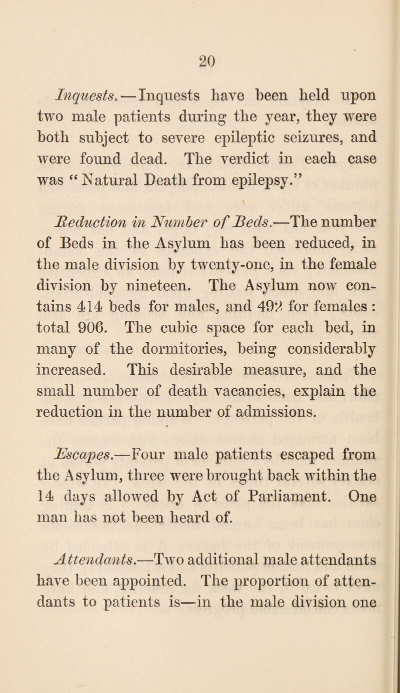 Inquests„—Inquests have been held upon two male patients during the year, they were both subject to severe epileptic seizures, and were found dead. The verdict in each case was “ Natural Death from epilepsy.’’ \ Reduction in Number of Beds,—The number of Beds in the Asylum has been reduced, in the male division by twenty-one, in the female division by nineteen. The Asylum now con¬ tains 414 beds for males, and 492 for females : total 906. The cubic space for each bed, in many of the dormitories, being considerably increased. This desirable measure, and the small number of death vacancies, explain the reduction in the number of admissions. Escapes.—Four male patients escaped from the Asylum, three were brought back within the 14 days allowed by Act of Parliament. One man has not been heard of. Attendants.—Two additional male attendants have been appointed. The proportion of atten¬ dants to patients is—-in the male division one