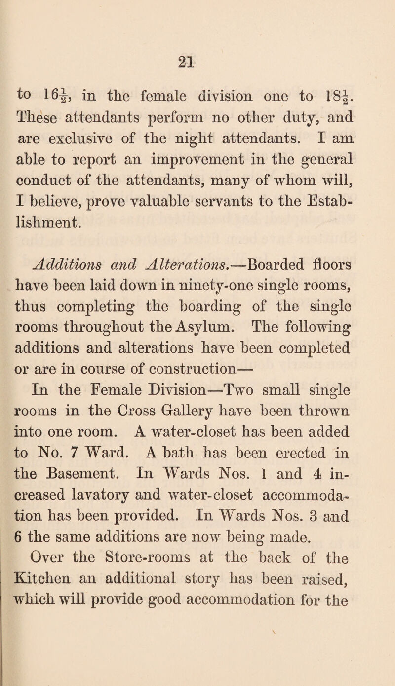 to 16^, in the female division one to 18-|. These attendants perform no other duty, and are exclusive of the night attendants. I am able to report an improvement in the general conduct of the attendants, many of whom will, I believe, prove valuable servants to the Estab¬ lishment. Additions and Alterations,—Boarded floors have been laid down in ninety-one single rooms, thus completing the hoarding of the single rooms throughout the Asylum. The following additions and alterations have been completed or are in course of construction— In the Female Division—Two small single rooms in the Cross Gallery have been thrown into one room. A water-closet has been added to No. 7 Ward. A hath has been erected in the Basement. In Wards Nos. 1 and 4 in¬ creased lavatory and water-closet accommoda¬ tion has been provided. In Wards Nos. 3 and 6 the same additions are now being made. Over the Store-rooms at the back of the Kitchen an additional story has been raised, which will provide good accommodation for the