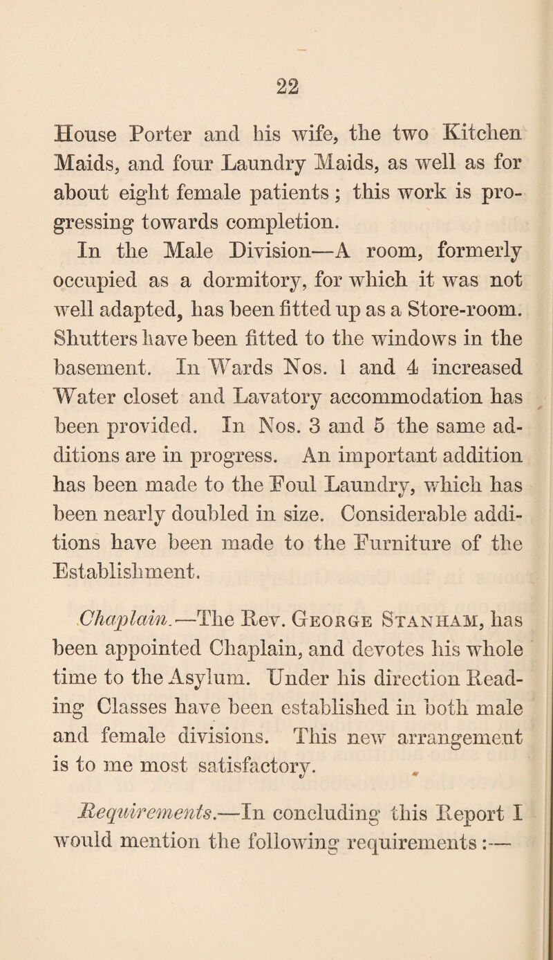House Porter and Ms wife, tlie two Kitclien Maids, and four Laundry Maids, as well as for about eight female patients; this work is pro¬ gressing towards completion. In the Male Division—A room, formerly occupied as a dormitory, for which it was not well adapted, has been fitted up as a Store-room. Shutters have been fitted to the windows in the basement. In 'Wards Nos. 1 and 4 increased Water closet and Lavatory accommodation has been provided. In Nos. 3 and 5 the same ad¬ ditions are in progress. An important addition has been made to the Foul Laundry, wdiich has been nearly doubled in size. Considerable addi¬ tions have been made to the Furniture of the Establishment. Chaplain.■—The Lev. George Staniiam, has been appointed Chaplain, and devotes his whole time to the Asylum. Under his direction Read¬ ing Classes have been established in both male and female divisions. This new arrangement is to me most satisfactory. Requirements.-—In concluding this Report I would mention the following requirements :—