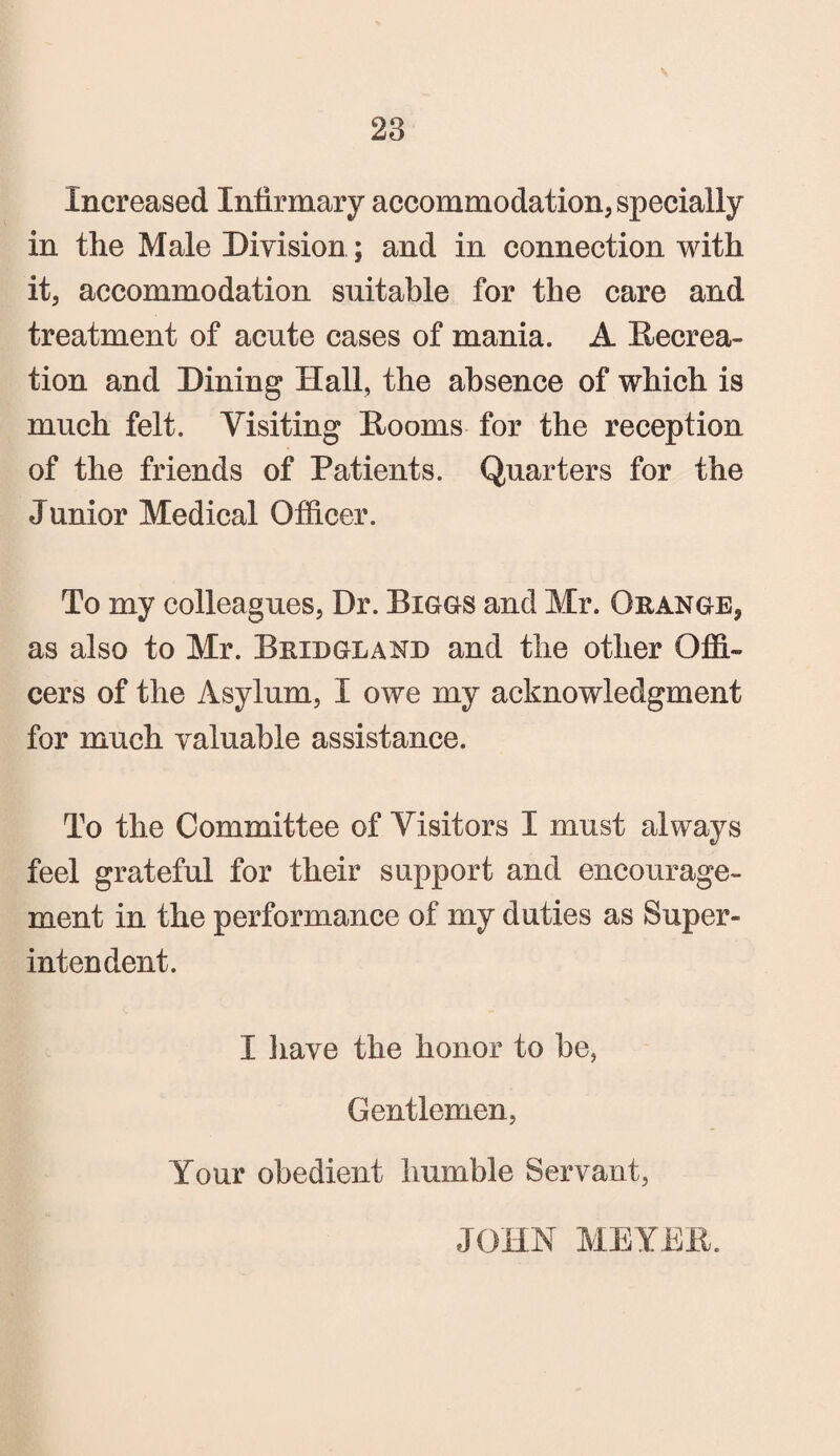 Increased Infirmary accommodation, specially in the Male Division; and in connection with it, accommodation suitable for the care and treatment of acute cases of mania. A Recrea¬ tion and Dining Hall, the absence of which is much felt. Visiting Rooms for the reception of the friends of Patients. Quarters for the Junior Medical Officer. To my colleagues, Dr. Biggs and Mr. Orange, as also to Mr. Bridgland and the other Offi¬ cers of the Asylum, I owe my acknowledgment for much valuable assistance. To the Committee of Visitors I must always feel grateful for their support and encourage¬ ment in the performance of my duties as Super¬ intendent. I have the honor to be, Gentlemen, Your obedient humble Servant, JOHN MEYER.