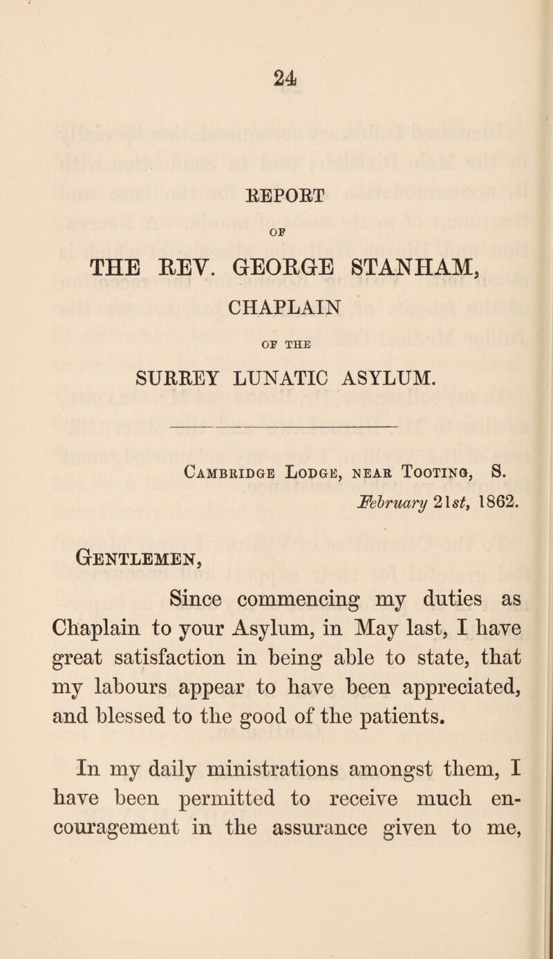 REPORT OF THE REV. GEORGE STAN HAM, CHAPLAIN OF THE SURREY LUNATIC ASYLUM. Cambridge Lodge, near Tooting, S. February 2\sti 1862. Gentlemen, Since commencing my duties as Chaplain to your Asylum, in May last, I have great satisfaction in being able to state, that my labours appear to have been appreciated, and blessed to the good of the patients. In my daily ministrations amongst them, I have been permitted to receive much en¬ couragement in the assurance given to me,