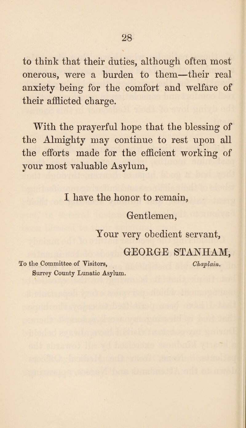 to think that their duties, although often most onerous, were a burden to them—their real anxiety being for the comfort and welfare of their afflicted charge. With the prayerful hope that the blessing of the Almighty may continue to rest upon all the efforts made for the efficient working of your most valuable Asylum, I have the honor to remain, Gentlemen, Your very obedient servant, GEORGE STANHAM, To the Committee of Visitors, Chaplain. Surrey County Lunatic Asylum.