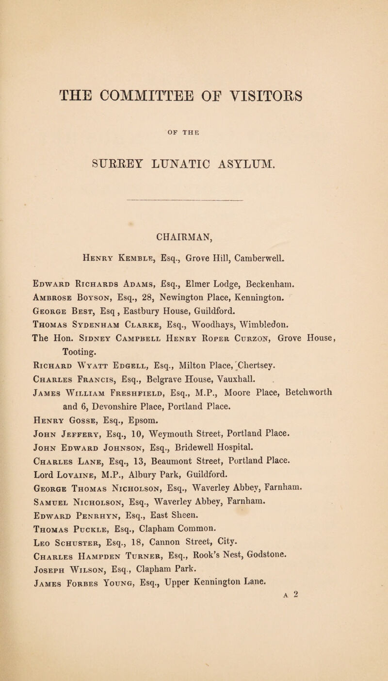 THE COMMITTEE OF VISITORS OF THE SURREY LUNATIC ASYLUM. CHAIRMAN, Henry Kemble, Esq., Grove Hill, Camberwell* Edward Richards Adams, Esq., Elmer Lodge, Beckenham. Ambrose Boyson, Esq., 28, Newington Place, Kennington. George Best, Esq, Eastbury House, Guildford. Thomas Sydenham Clarke, Esq., Woodhays, Wimbledon. The Hon. Sidney Campbell Henry Roper Curzon, Grove House, Tooting. Richard Wyatt Edgell, Esq., Milton Place, Chertsey. Charles Francis, Esq., Belgrave House, Yauxball. James William Freshfield, Esq., M.P., Moore Place, Betchworth and 6, Devonshire Place, Portland Place. Henry Gosse, Esq., Epsom. John Jeffery, Esq., 10, Weymouth Street, Portland Place. John Edward Johnson, Esq., Bridewell Hospital. Charles Lane, Esq., 13, Beaumont Street, Portland Place. Lord Lovaine, M.P., Albury Park, Guildford. George Thomas Nicholson, Esq., Waverley Abbey, Farnham. Samuel Nicholson, Esq., Waverley Abbey, Farnham. Edward Penrhyn, Esq., East Sheen. Thomas Puckle, Esq., Clapham Common. Leo Schuster, Esq., 18, Cannon Street, City. Charles Hampden Turner, Esq., Rook’s Nest, Godstone. Joseph Wilson, Esq., Clapham Park. James Forbes Young, Esq., Upper Kennington Lane. a 2