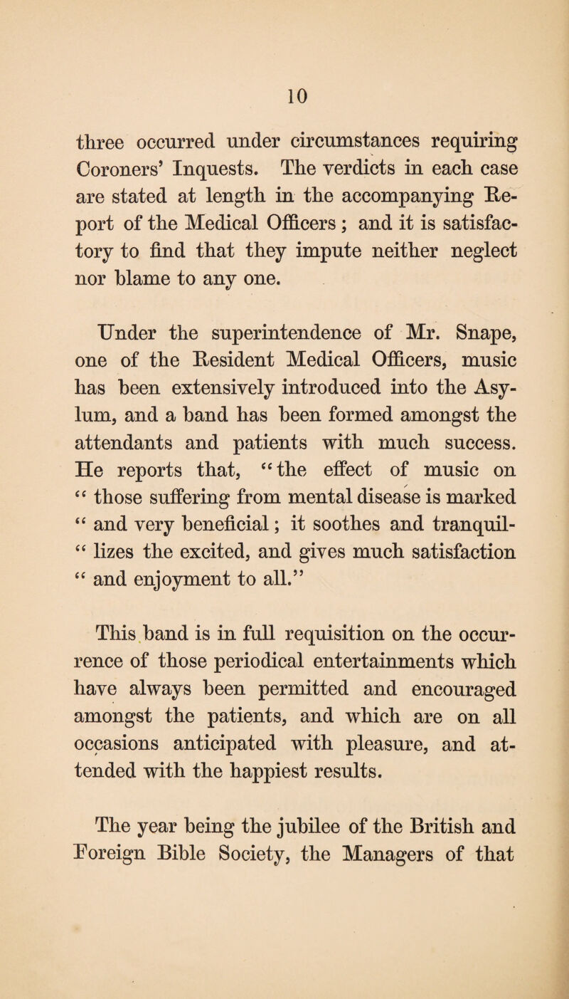 three occurred under circumstances requiring Coroners’ Inquests. The verdicts in each case are stated at length in the accompanying Re¬ port of the Medical Officers ; and it is satisfac¬ tory to find that they impute neither neglect nor blame to any one. Under the superintendence of Mr. Snape, one of the Resident Medical Officers, music has been extensively introduced into the Asy¬ lum, and a band has been formed amongst the attendants and patients with much success. He reports that, “the effect of music on “ those suffering from mental disease is marked “ and very beneficial; it soothes and tranquil- “ lizes the excited, and gives much satisfaction “ and enjoyment to all.” This band is in full requisition on the occur¬ rence of those periodical entertainments which have always been permitted and encouraged amongst the patients, and which are on all occasions anticipated with pleasure, and at¬ tended with the happiest results. The year being the jubilee of the British and Foreign Bible Society, the Managers of that