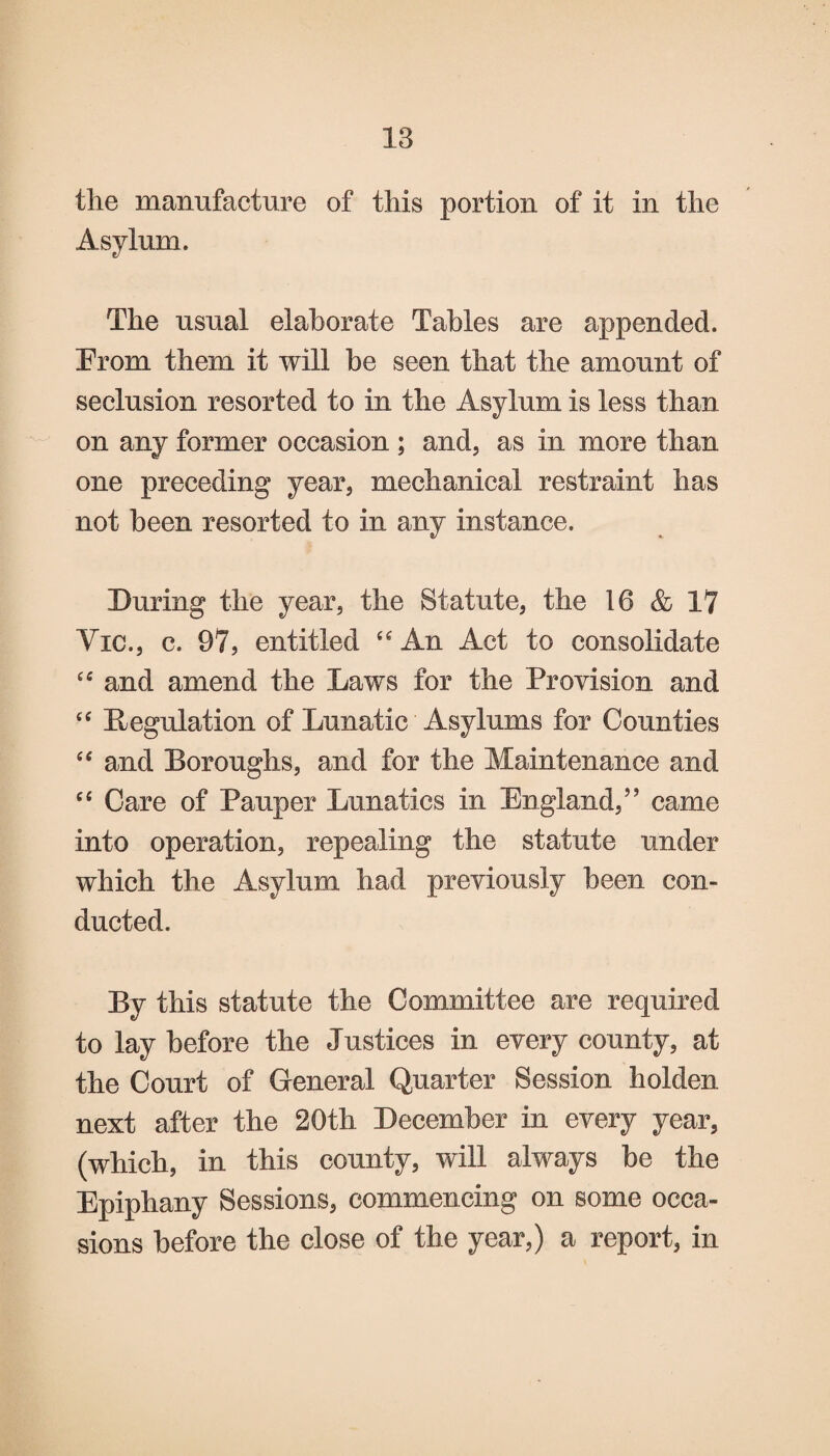 the manufacture of this portion of it in the Asylum. The usual elaborate Tables are appended. Erom them it will be seen that the amount of seclusion resorted to in the Asylum is less than on any former occasion ; and, as in more than one preceding year, mechanical restraint has not been resorted to in any instance. During the year, the Statute, the 16 & 17 Vic., c. 97, entitled uAn Act to consolidate “ and amend the Laws for the Provision and ce Regulation of Lunatic Asylums for Counties “ and Boroughs, and for the Maintenance and “ Care of Pauper Lunatics in England,” came into operation, repealing the statute under which the Asylum had previously been con¬ ducted. By this statute the Committee are required to lay before the Justices in every county, at the Court of General Quarter Session holden next after the 20th December in every year, (which, in this county, will always be the Epiphany Sessions, commencing on some occa¬ sions before the close of the year,) a report, in