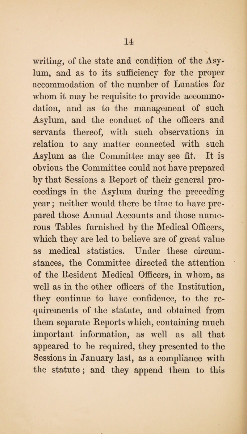 writing, of the state and condition of the Asy¬ lum, and as to its sufficiency for the proper accommodation of the number of Lunatics for whom it may he requisite to provide accommo¬ dation, and as to the management of such Asylum, and the conduct of the officers and servants thereof, with such observations in relation to any matter connected with such Asylum as the Committee may see fit. It is obvious the Committee could not have prepared by that Sessions a Report of their general pro¬ ceedings in the Asylum during the preceding year; neither would there be time to have pre¬ pared those Annual Accounts and those nume¬ rous Tables furnished by the Medical Officers, which they are led to believe are of great value as medical statistics. Under these circum¬ stances, the Committee directed the attention of the Resident Medical Officers, in whom, as well as in the other officers of the Institution, they continue to have confidence, to the re¬ quirements of the statute, and obtained from them separate Reports which, containing much important information, as well as all that appeared to be required, they presented to the Sessions in January last, as a compliance with the statute; and they append them to this