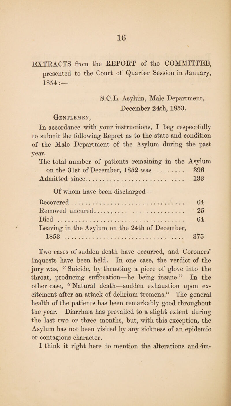 EXTRACTS from the EEPOET of the COMMITTEE, presented to the Court of Quarter Session in January, 1854: — S.C.L. Asylum, Male Department, December 24th, 1853. G-ENTLEMEN, In accordance with your instructions, I beg respectfully to submit the following Eeport as to the state and condition of the Male Department of the Asylum during the past year. The total number of patients remaining in the Asylum on the 31st of December, 1852 was . 396 Admitted since. 133 Of whom have been discharged— Recovered...'.. .. 64 Eemoved uncured.. 25 Died . 64 Leaving in the Asylum on the 24th of December, 1853 . 375 Two cases of sudden death have occurred, and Coroners’ Inquests have been held. In one case, the verdict of the jury was, “ Suicide, by thrusting a piece of glove into the throat, producing suffocation—he being insane.” In the other case, “ Natural death—sudden exhaustion upon ex¬ citement after an attack of delirium tremens.” The general health of the patients has been remarkably good throughout the year. Diarrhoea has prevailed to a slight extent during the last two or three months, but, with this exception, the Asylum has not been visited by any sickness of an epidemic or contagious character. I think it right here to mention the alterations and dm-