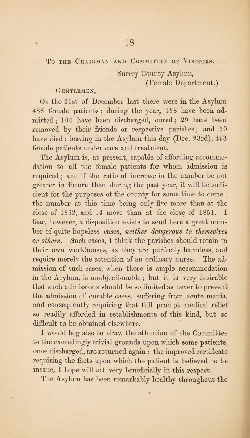 To the Chairman and Committee oe Visitors. GtENTLEMEN, Surrey County Asylum, (Demale Department.) On the 31st of December last there were in the Asylum 488 female patients; during the year, 188 have been ad¬ mitted; 104 have been discharged, cured; 29 have been removed by their friends or respective parishes; and 5 0 have died: leaving in the Asylum this day (Dec. 23rd), 493 female patients under care and treatment. The Asylum is, at present, capable of affording accommo¬ dation to all the female patients for whom admission is required ; and if the ratio of increase in the number be not greater in future than during the past year, it will be suffi¬ cient for the purposes of the county for some time to come ; the number at this time being only five more than at the close of 1852, and 14 more than at the close of 1851. I fear, however, a disposition exists to send here a great num¬ ber of quite hopeless cases, neither dangerous to themselves or others. Such cases, I think the parishes should retain in their own workhouses, as they are perfectly harmless, and require merely the attention of an ordinary nurse. The ad¬ mission of such cases, when there is ample accommodation in the Asylum, is unobjectionable ; but it is very desirable that such admissions should be so limited as never to prevent the admission of curable cases, suffering from acute mania, and consequently requiring that full prompt medical relief so readily afforded in establishments of this kind, but so difficult to be obtained elsewhere. I would beg also to draw the attention of the Committee to the exceedingly trivial grounds upon which some patients, once discharged, are returned again : the improved certificate requiring the facts upon which the patient is believed to be insane, I hope will act very beneficially in this respect. The Asylum has been remarkably healthy throughout the tf