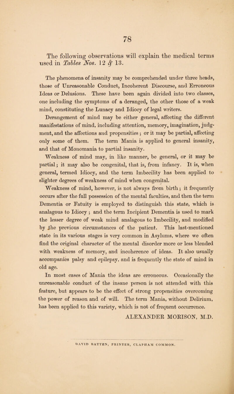 The following observations will explain the medical terms nsed in Tables Nos. 12 Sf 13. The phenomena of insanity may be comprehended under three heads, those of Unreasonable Conduct, Incoherent Discourse, and Erroneous Ideas or Delusions. These have been again divided into two classes, one including the symptoms of a deranged, the other those of a weak mind, constituting the Lunacy and Idiocy of legal writers. Derangement of mind may be either general, affecting the different manifestations of mind, including attention, memory, imagination, judg¬ ment, and the affections and propensities ; or it may be partial, affecting only some of them. The term Mania is applied to general insanity, and that of Monomania to partial insanity. Weakness of mind may, in like manner, be general, or it may be partial; it may also be congenital, that is, from infancy. It is, when general, termed Idiocy, and the term Imbecility has been applied to slighter degrees of weakness of mind when congenital. Weakness of mind, however, is not always from birth; it frequently occurs after the full possession of the mental faculties, and then the term Dementia or Fatuity is employed to distinguish this state, which is analagous to Idiocy ; and the term Incipient Dementia is used to mark the lesser degree of weak mind analagous to Imbecility, and modified by Jdie previous circumstances of the patient. This last-mentioned state in its various stages is very common in Asylums, where we often find the original character of the mental disorder more or less blended with weakness of memory, and incoherence of ideas. It also usually accompanies palsy and epilepsy, and is frequently the state of mind in old age. In most cases of Mania the ideas are erroneous. Occasionally the unreasonable conduct of the insane person is not attended with this feature, but appears to be the effect of strong propensities overcoming the power of reason and of will. The term Mania, without Delirium, has been applied to this variety, which is not of frequent occurrence. ALEXANDER MORISON, M.D. OAVID BATTEN, PRINTER, CLAPIIAM COMMON.