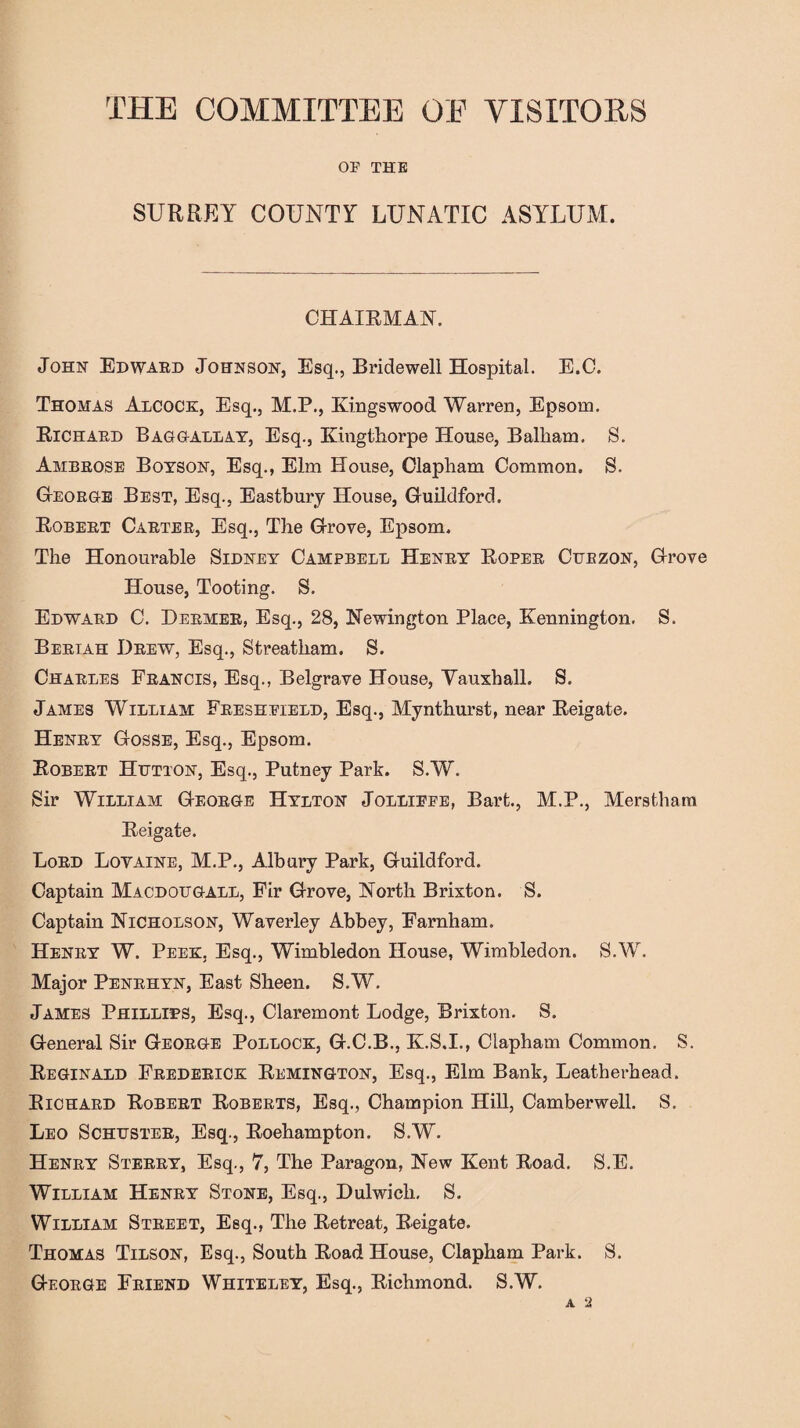 THE COMMITTEE OE VISITORS OP THE SURREY COUNTY LUNATIC ASYLUM. CHAIRMAN. John Edward Johnson, Esq., Bridewell Hospital. E.C. Thomas Adcock, Esq., M.P., Kingswood Warren, Epsom. Richard Bag gall ay, Esq., Kingthorpe House, Balliam. S. Ambrose Boyson, Esq., Elm House, Clapham Common. S. George Best, Esq., Eastbury House, Guildford. Robert Carter, Esq., The Grove, Epsom. The Honourable Sidney Campbell Henry Roper Cuezon, Grove House, Tooting. S. Edward C. Dermer, Esq., 28, Newington Place, Kennington. S. Beriah Drew, Esq., Streatham. S. Charles Francis, Esq., Belgrave House, Vauxhall. S. James William Freshpield, Esq., Mynthurst, near Reigate. Henry Gosse, Esq., Epsom. Robert Hutton, Esq., Putney Park. S.W. Sir William George Hylton Jollippe, Bart., M.P., Merstham Reigate. Lord Lovaine, M.P., Albury Park, Guildford. Captain Macdougall, Fir Grove, North Brixton. S. Captain Nicholson, Waverley Abbey, Farnham. Henry W. Peek, Esq., Wimbledon House, Wimbledon. S.W. Major Penrhyn, East Sheen. S.W. James Phillips, Esq., Claremont Lodge, Brixton. S. General Sir George Pollock, G.C.B., K.S.I., Clapham Common. S. Reginald Frederick Remington, Esq., Elm Bank, Leatherhead. Richard Robert Roberts, Esq., Champion Hill, Camberwell. S. Leo Schuster, Esq., Roehampton. S.W. Henry Sterry, Esq., 7, The Paragon, New Kent Road. S.E. William Henry Stone, Esq., Dulwich. S. William Street, Esq., The Retreat, Reigate. Thomas Tilson, Esq., South Road House, Clapham Park. S. George Friend Whiteley, Esq., Richmond. S.W. A 2