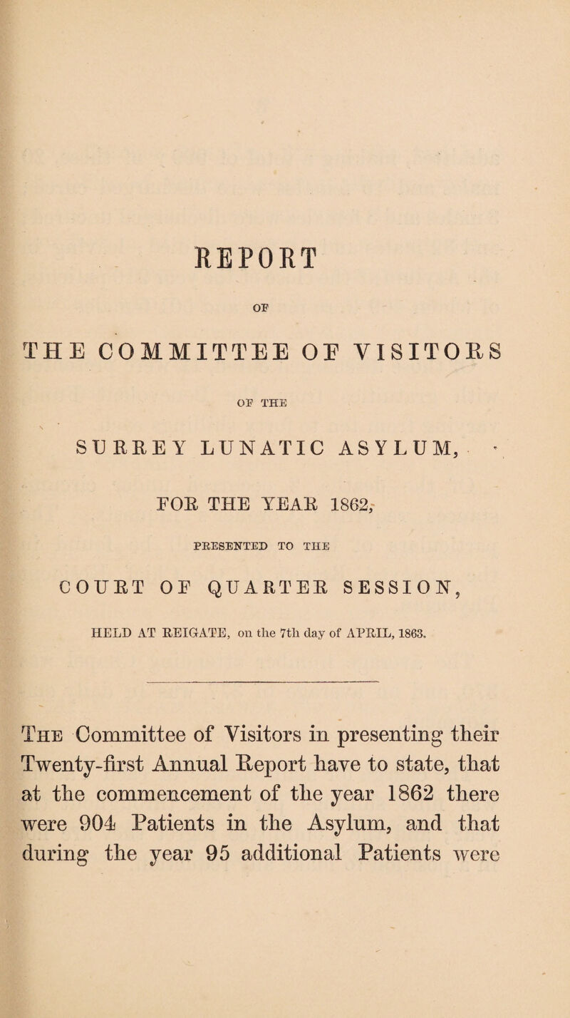 REPORT OF THE COMMITTEE OE VISITORS OF THE \ SURREY LUNATIC ASYLUM, • FOR THE YEAR 1862,- PRESENTED TO THE COUET OF QUARTER SESSION, HELD AT REIGATE, on the 7tli day of APRIL, 1863, The Committee of Visitors in presenting their Twenty-first Annual fleport have to state, that at the commencement of the year 1862 there were 904 Patients in the Asylum, and that during the year 95 additional Patients were