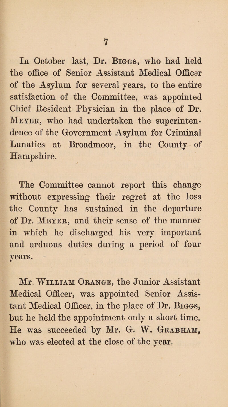 In October last, Dr. Biggs, who had held the office of Senior Assistant Medical Officer of the Asylum for several years, to the entire satisfaction of the Committee, was appointed Chief Resident Physician in the place of Dr. Meyer, who had undertaken the superinten¬ dence of the Government Asylum for Criminal Lunatics at Broadmoor, in the County of Hampshire. The Committee cannot report this change without expressing their regret at the loss the County has sustained in the departure of Dr. Meyer, and their sense of the manner in which he discharged his very important and arduous duties during a period of four years. Mr. William Orange, the Junior Assistant Medical Officer, was appointed Senior Assis¬ tant Medical Officer, in the place of Dr. Biggs, but he held the appointment only a short time. He was succeeded by Mr. G. W. Grabham, who was elected at the close of the year.