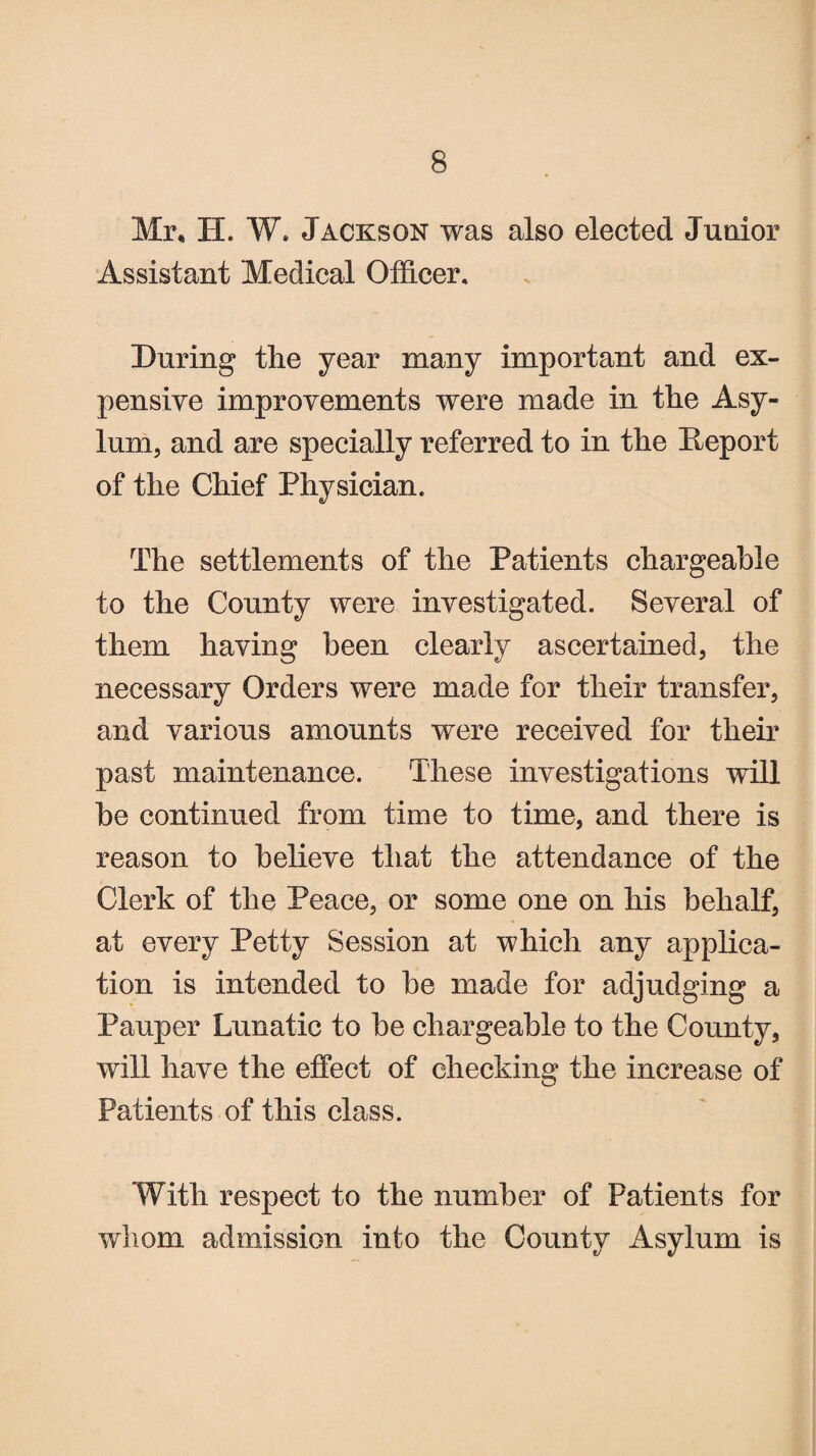 Mr, H. W. Jackson was also elected Junior Assistant Medical Officer, During the year many important and ex¬ pensive improvements were made in the Asy¬ lum, and are specially referred to in the Deport of the Chief Physician. The settlements of the Patients chargeable to the County were investigated. Several of them having been clearly ascertained, the necessary Orders were made for their transfer, and various amounts were received for their past maintenance. These investigations will he continued from time to time, and there is reason to believe that the attendance of the Clerk of the Peace, or some one on his behalf, at every Petty Session at which any applica¬ tion is intended to be made for adjudging a Pauper Lunatic to be chargeable to the County, will have the effect of checking the increase of Patients of this class. With respect to the number of Patients for whom admission into the County Asylum is