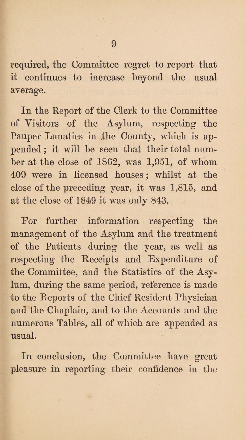 required, the Committee regret to report that it continues to increase beyond the usual average. In the Report of the Clerk to the Committee of Visitors of the Asylum, respecting the Pauper Lunatics in ,the County, which is ap¬ pended ; it will be seen that their total num¬ ber at the close of 1862, was 1,951, of whom 409 were in licensed houses; whilst at the close of the preceding year, it was 1,815, and at the close of 1849 it was only 843. Lor further information respecting the management of the Asylum and the treatment of the Patients during the year, as well as respecting the Receipts and Expenditure of the Committee, and the Statistics of the Asy¬ lum, during the same period, reference is made to the Reports of the Chief Resident Physician and the Chaplain, and to the Accounts and the numerous Tables, all of which are appended as usual. In conclusion, the Committee have great pleasure in reporting their confidence in the