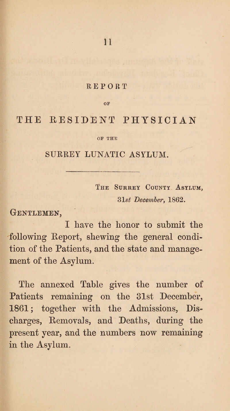 REPORT OF THE RESIDENT PHYSICIAN OF THE SURREY LUNATIC ASYLUM. The Surrey County Asylum, 31 st December, 1862. Gentlemen, I have the honor to submit the following Report, shewing the general condi¬ tion of the Patients, and the state and manage¬ ment of the Asylum. The annexed Table gives the number of Patients remaining on the 31st December, 1861; together with the Admissions, Dis¬ charges, Removals, and Deaths, during the present year, and the numbers now remaining in the Asylum,