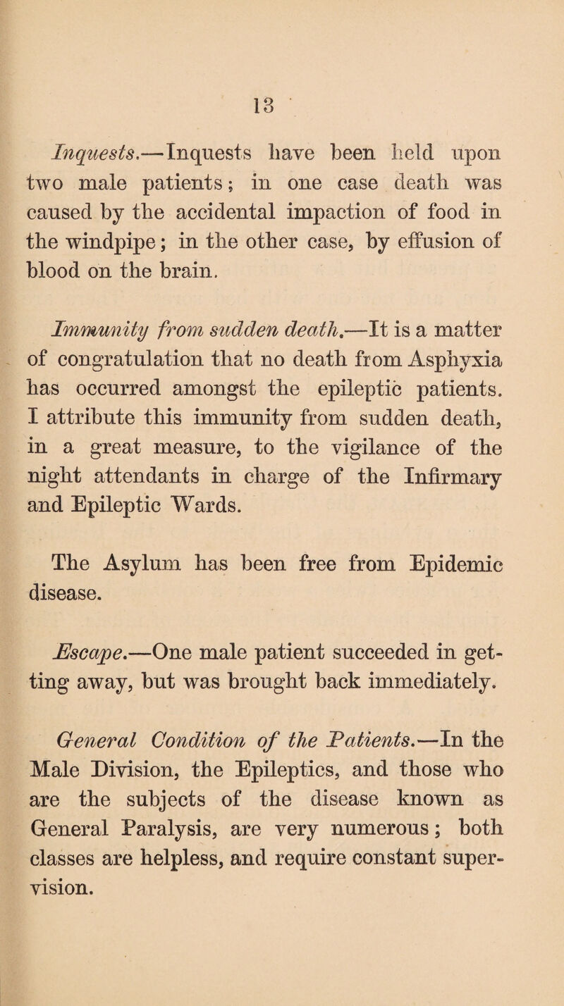 Inquests— Inquests have been held upon two male patients; in one case death was caused by the accidental impaction of food in the windpipe; in the other case, by effusion of blood on the brain. Immunity from sudden death.—It is a matter of congratulation that no death from Asphyxia has occurred amongst the epileptic patients. I attribute this immunity from sudden death, in a great measure, to the vigilance of the night attendants in charge of the Infirmary and Epileptic Wards. The Asylum has been free from Epidemic disease. Escape.—One male patient succeeded in get¬ ting away, but was brought back immediately. General Condition of the latients.—Tn the Male Division, the Epileptics, and those who are the subjects of the disease known as General Paralysis, are very numerous; both classes are helpless, and require constant super¬ vision.